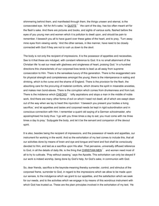 shimmering behind them, and manifested through them, the things unseen and eternal, is the
consecrated eye. ‘Art for Art’s sake,’ to QUOTE the cant of the day, has too often meant art for
the flesh’s sake. And there are pictures and books, and sights of various sorts, flashed before the
eyes of you young men and women which it is pollution to dwell upon, and should be pain to
remember. I beseech you all to have guard over these gates of the heart, and to pray, ‘Turn away
mine eyes from viewing vanity.’ And the other senses, in like manner, have need to be closely
connected with God if they are not to rush us down to the devil.
The body is not only the recipient of impressions. It is the possessor of appetites and necessities.
See to it that these are indulged, with constant reference to God. It is no small attainment of the
Christian life ‘to eat our meat with gladness and singleness of heart, praising God.’ In a hundred
directions this characteristic of our corporeal lives tends to lead us all away from supreme
consecration to Him. There is the senseless luxury of this generation. There is the exaggerated care
for physical strength and completeness amongst the young; there is the intemperance in eating and
drinking, which is the curse and the shame of England. There is the provision for the flesh, the
absorbing care for the procuring of material comforts, which drowns the spirit in miserable anxieties,
and makes men bond-slaves. There is the corruption which comes from drunkenness and from lust.
There is the indolence which CHECKS lofty aspirations and stops a man in the middle of noble
work. And there are many other forms of evil on which I need not dwell, all of which are swept clean
out of the way when we lay to heart this injunction: ‘I beseech you present your bodies a living
sacrifice,’ and let appetites and tastes and corporeal needs be kept in rigid subordination and in
conscious connection with Him. I remember a quaint old saying of a German schoolmaster, who
apostrophised his body thus: ‘I go with you three times a day to eat; you must come with me three
times a day to pray.’ Subjugate the body, and let it be the servant and companion of the devout
spirit.
It is also, besides being the recipient of impressions, and the possessor of needs and appetites, our
instrument for working in the world. And so the exhortation of my text comes to include this, that all
our activities done by means of brain and eye and tongue and hand and foot shall be consciously
devoted to Him, and laid as a sacrifice upon His altar. That pervasive, universally diffused reference
to God, in all the details of daily life, is the thing that CHRISTIAN MEN and women need most of
all to try to cultivate. ‘Pray without ceasing,’ says the Apostle. This exhortation can only be obeyed if
our work is indeed worship, being done by God’s help, for God’s sake, in communion with God.
So, dear friends, sacrifice is the keynote-meaning thereby surrender, control, and stimulus of the
corporeal frame, surrender to God, in regard to the impressions which we allow to be made upon
our senses, to the indulgence which we grant to our appetites, and the satisfaction which we seek
for our needs, and to the activities which we engage in by means of this wondrous instrument with
which God has trusted us. These are the plain principles involved in the exhortation of my text. ‘He
 