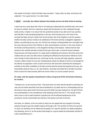that soweth to the flesh, shall of the flesh reap corruption.’ ‘I keep under my body, and bring it into
subjection.’ It is a good servant; it is a bad master.
II. NOTE , secondly, the relation between this priestly service and other kinds of worship.
I need only say a word about that. Paul is not meaning to depreciate the sacrificial ritual, from which
he drew his emblem. But he is meaning to assert that the devotion of a life, manifested through
bodily activity, is higher in its nature than the symbolical worship of any altar and of any sacrifice.
And that falls in with prevailing tendencies in this day, which has laid such a firm hold on the
principle that daily conduct is better than formal worship, that it has forgotten to ask the question
whether the daily conduct is likely to be satisfactory if the formal worship is altogether neglected. I
believe, as profoundly as any man can, that the true worship is distinguishable from and higher than
the more sensuous forms of the Catholic or other sacramentarian churches, or the more simple of
the Puritan and Nonconformist, or the altogether formless of the Quaker. I believe that the best
worship is the manifold activities of daily life laid upon God’s altar, so that the division between
things secular and things sacred is to a large extent misleading and irrelevant. But at the same time
I believe that you have very little chance of getting this diffused and all-pervasive reference of all a
man’s doings to God unless there are, all through his life, recurring with daily regularity, reservoirs
of power, stations where he may rest, kneeling-places where the attitude of service is exchanged for
the attitude of supplication; times of quiet communion with God which shall feed the worshipper’s
activities as the white snowfields on the high summits feed the brooks that sparkle by the way, and
bring fertility wherever they run. So, dear brethren, remember that whilst life is the field of worship
there must be the inward worship within the shrine if there is to be the outward service.
III. Lastly, note the equally comprehensive motive and ground of this all-inclusive directory
for conduct.
‘I beseech you, by the mercies of God.’ That plural does not mean that the Apostle is extending his
view over the whole wide field of the divine beneficence, but rather that he is contemplating the one
all-inclusive mercy about which the former part of his letter has been eloquent-viz. the gift of Christ-
and contemplating it in the manifoldness of the blessings which flow from it. The mercies of God
which move a man to yield himself as a sacrifice are not the diffused beneficences of His
providence, but the concentrated love that lies in the person and work of His Son.
And there, as I believe, is the one motive to which we can appeal with any prospect of its being
powerful enough to give the needful impetus all through a life. The sacrifice of Christ is the ground
on which our sacrifices can be offered and accepted, for it was the sacrifice of a death propitiatory
and cleansing, and on it, as the ancient ritual taught us, may be reared the enthusiastic sacrifice of
a life-a thankoffering for it.
 
