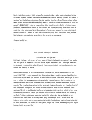 Nor is it only the ground on which our sacrifice is accepted, but it is the great motive by which our
sacrifice is impelled. There is the difference between the Christian teaching, ‘present your bodies a
sacrifice,’ and the highest and noblest of similar teaching elsewhere. One of the purest and loftiest
of the ancient moralists was a contemporary of Paul’s. He would have re-echoed from his heart the
Apostle’s DIRECTORY , but he knew nothing of the Apostle’s motive. So his exhortations were
powerless. He had no spell to work on men’s hearts, and his lofty teachings were as the voice of
one crying in the wilderness. Whilst Seneca taught, Rome was a cesspool of moral putridity and
Nero butchered. So it always is. There may be noble teachings about self-control, purity, and the
like, but an evil and adulterous generation is slow to dance to such piping.
Our poet has bid us-
‘
Move upwards, casting out the beast,
And let the ape and tiger die.’
But how is this heavy bulk of ours to ‘move upwards’; how is the beast to be ‘cast out’; how are the
‘ape and tiger’ in us to be slain? Paul has told us, ‘By the mercies of God.’ Christ’s gift, meditated
on, accepted, introduced into will and heart, is the one power that will melt our obstinacy, the one
magnet that will draw us after it.
Nothing else, brethren, as your own experience has taught you, and as the experience of the
world CONFIRMS , nothing else will bind Behemoth, and put a hook in his nose. Apart from the
constraining motive of the love of Christ, all the cords of prudence, conscience, advantage, by which
men try to bind their unruly passions and manacle the insisting flesh, are like the chains on the
demoniac’s wrists-’And he had oftentimes been bound by chains, and the chains were snapped
asunder.’ But the silken leash with which the fair Una in the poem leads the lion, the silken leash of
love will bind the strong man, and enable us to rule ourselves. If we will open our hearts to the
sacrifice of Christ, we shall be able to offer ourselves as thankofferings. If we will let His love sway
our wills and consciences, He will give our wills and consciences power to master and to offer up
our flesh. And the great change, according to which He will one day change the body of our
humiliation into the likeness of the body of His glory, will be begun in us, if we live under the
influence of the motive and the commandment which this Apostle bound together in our text and in
his other great words, ‘Ye are not your own; ye are bought with a price, therefore glorify God in your
body and spirit, which are His.’
 