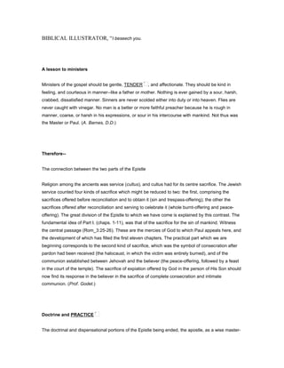 BIBLICAL ILLUSTRATOR, “I beseech you.
A lesson to ministers
Ministers of the gospel should be gentle, TENDER , and affectionate. They should be kind in
feeling, and courteous in manner--like a father or mother. Nothing is ever gained by a sour, harsh,
crabbed, dissatisfied manner. Sinners are never scolded either into duty or into heaven. Flies are
never caught with vinegar. No man is a better or more faithful preacher because he is rough in
manner, coarse, or harsh in his expressions, or sour in his intercourse with mankind. Not thus was
the Master or Paul. (A. Barnes, D.D.)
Therefore--
The connection between the two parts of the Epistle
Religion among the ancients was service (cultus), and cultus had for its centre sacrifice. The Jewish
service counted four kinds of sacrifice which might be reduced to two: the first, comprising the
sacrifices offered before reconciliation and to obtain it (sin and trespass-offering); the other the
sacrifices offered after reconciliation and serving to celebrate it (whole burnt-offering and peace-
offering). The great division of the Epistle to which we have come is explained by this contrast. The
fundamental idea of Part I. (chaps. 1-11), was that of the sacrifice for the sin of mankind. Witness
the central passage (Rom_3:25-26). These are the mercies of God to which Paul appeals here, and
the development of which has filled the first eleven chapters. The practical part which we are
beginning corresponds to the second kind of sacrifice, which was the symbol of consecration after
pardon had been received (the halocaust, in which the victim was entirely burned), and of the
communion established between Jehovah and the believer (the peace-offering, followed by a feast
in the court of the temple). The sacrifice of expiation offered by God in the person of His Son should
now find its response in the believer in the sacrifice of complete consecration and intimate
communion. (Prof. Godet.)
Doctrine and PRACTICE
The doctrinal and dispensational portions of the Epistle being ended, the apostle, as a wise master-
 