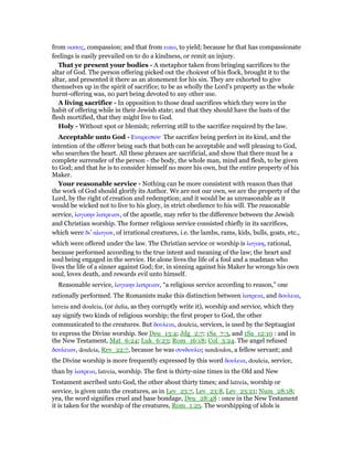 from οικτος, compassion; and that from εικω, to yield; because he that has compassionate
feelings is easily prevailed on to do a kindness, or remit an injury.
That ye present your bodies - A metaphor taken from bringing sacrifices to the
altar of God. The person offering picked out the choicest of his flock, brought it to the
altar, and presented it there as an atonement for his sin. They are exhorted to give
themselves up in the spirit of sacrifice; to be as wholly the Lord’s property as the whole
burnt-offering was, no part being devoted to any other use.
A living sacrifice - In opposition to those dead sacrifices which they were in the
habit of offering while in their Jewish state; and that they should have the lusts of the
flesh mortified, that they might live to God.
Holy - Without spot or blemish; referring still to the sacrifice required by the law.
Acceptable unto God - Ευαρεστον· The sacrifice being perfect in its kind, and the
intention of the offerer being such that both can be acceptable and well pleasing to God,
who searches the heart. All these phrases are sacrificial, and show that there must be a
complete surrender of the person - the body, the whole man, mind and flesh, to be given
to God; and that he is to consider himself no more his own, but the entire property of his
Maker.
Your reasonable service - Nothing can be more consistent with reason than that
the work of God should glorify its Author. We are not our own, we are the property of the
Lord, by the right of creation and redemption; and it would be as unreasonable as it
would be wicked not to live to his glory, in strict obedience to his will. The reasonable
service, λογικην λατρειαν, of the apostle, may refer to the difference between the Jewish
and Christian worship. The former religious service consisted chiefly in its sacrifices,
which were δι’ αλογων, of irrational creatures, i.e. the lambs, rams, kids, bulls, goats, etc.,
which were offered under the law. The Christian service or worship is λογικη, rational,
because performed according to the true intent and meaning of the law; the heart and
soul being engaged in the service. He alone lives the life of a fool and a madman who
lives the life of a sinner against God; for, in sinning against his Maker he wrongs his own
soul, loves death, and rewards evil unto himself.
Reasonable service, λογικην λατρειαν, “a religious service according to reason,” one
rationally performed. The Romanists make this distinction between λατρεια, and δουλεια,
latreia and douleia, (or dulia, as they corruptly write it), worship and service, which they
say signify two kinds of religious worship; the first proper to God, the other
communicated to the creatures. But δουλεια, douleia, services, is used by the Septuagint
to express the Divine worship. See Deu_13:4; Jdg_2:7; 1Sa_7:3, and 1Sa_12:10 : and in
the New Testament, Mat_6:24; Luk_6:23; Rom_16:18; Col_3:24. The angel refused
δουλειαν, douleia, Rev_22:7, because he was συνδουλος sundoulos, a fellow servant; and
the Divine worship is more frequently expressed by this word δουλεια, douleia, service,
than by λατρεια, latreia, worship. The first is thirty-nine times in the Old and New
Testament ascribed unto God, the other about thirty times; and latreia, worship or
service, is given unto the creatures, as in Lev_23:7, Lev_23:8, Lev_23:21; Num_28:18;
yea, the word signifies cruel and base bondage, Deu_28:48 : once in the New Testament
it is taken for the worship of the creatures, Rom_1:25. The worshipping of idols is
 