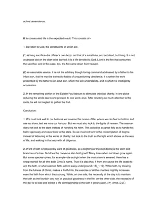 active benevolence.
II. A consecrated life is the expected result. This consists of--
1. Devotion to God, the constituents of which are--
(1) A living sacrifice--the offerer’s own body, not that of a substitute; and not dead, but living. It is not
a carcass laid on the altar to be burned; it is a life devoted to God. Love is the fire that consumes
the sacrifice; and in this case, too, the fire came down from heaven.
(2) A reasonable service. It is not the arbitrary though loving command addressed by a father to his
infant son, that he may be trained to habits of unquestioning obedience; it is rather the work
prescribed by the father to an adult son, which the son understands, and in which he intelligently
acquiesces.
2. In the remaining portion of the Epistle Paul labours to stimulate practical charity, in one place
reducing the whole law to one precept, to one word--love. After devoting so much attention to the
roots, he will not neglect to gather the fruit.
Conclusion:
1. We must look well to our helm as we traverse this ocean of life, where we can feel no bottom and
see no shore, lest we miss our harbour. But we must also look to the lights of heaven. The seaman
does not look to the stars instead of handling his helm. This would be as great folly as to handle his
helm vigorously and never look to the stars. So we must not turn to the contemplation of dogma
instead of labouring in the works of charity; but look to the truth as the light which shows us the way
of life, and walking in that way with all diligence.
2. Want of faith is followed by want of goodness, as a blighting of the root destroys the stem and
branches of a tree. But does the converse also hold good? Many trees when cut down grow again.
But some species--pines, for example--die outright when the main stem is severed. Here lies a
sharp reproof for all who bear Christ’s name. True it is also that, if from any cause the life cease to
act, the faith, or what seemed faith, will rot away underground (1Ti_1:19). While faith, by drawing
from the fulness of Christ, makes a fruitful life, the exercise of all the charities mightily increases
even the faith from which they sprung. While, on one side, the necessity of the day is to maintain
the faith as the fountain and root of practical goodness in the life; on the other side, the necessity of
the day is to lead and exhibit a life corresponding to the faith it grows upon. (W. Arnot, D.D.)
 