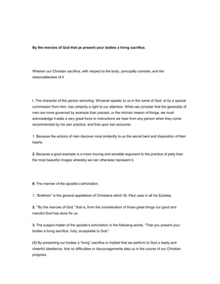 By the mercies of God that ye present your bodies a living sacrifice.
Wherein our Christian sacrifice, with respect to the body, principally consists; and the
reasonableness of it
I. The character of the person exhorting. Whoever speaks to us in the name of God, or by a special
commission from Him, has certainly a right to our attention. When we consider that the generality of
men are more governed by example than precept, or the intrinsic reason of things, we must
acknowledge it adds a very great force to instructions we hear from any person when they come
recommended by his own practice, and that upon two accounts.
1. Because the actions of men discover most evidently to us the secret bent and disposition of their
hearts.
2. Because a good example is a more moving and sensible argument to the practice of piety than
the most beautiful images whereby we can otherwise represent it.
II. The manner of the apostle’s exhortation.
1. “Brethren” is the general appellation of Christians which St. Paul uses in all his Epistles.
2. “By the mercies of God,” that is, from the consideration of those great things our good and
merciful God has done for us.
3. The subject-matter of the apostle’s exhortation in the following words, “That you present your
bodies a living sacrifice, holy, acceptable to God.”
(1) By presenting our bodies a “living” sacrifice is implied that we perform to God a ready and
cheerful obedience, that no difficulties or discouragements step us in the course of our Christian
progress.
 