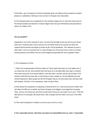 4. We often, upon a prospect of a future and greater good, are willing to deny ourselves a present
pleasure or satisfaction. Nothing is more common or thought more reasonable.
5. The restraints which are complained of in the Christian religion are no more than what some of
the wisest moralists and teachers of natural religion have laid upon themselves and prescribed to
others. (R. Fiddes, D.D.)
Are you grateful?
Ingratitude is one of the meanest of vices. You know the old fable of the man who found a frozen
viper and in kindness took it home and put it on his hearth-stone to be revived; but when the
creature felt the warmth and began to renew its life, it bit its benefactor. This meanest of vices is
often seen in men, but scarcely ever in a dog. Perhaps one of its worst forms is when it is shown
towards parents; and children who are most indulged are generally the most ungrateful. Note:--
I. The compassions of God.
1. Was it not compassionate of God to create us? There might have been so much better men in
our shoes than we are. How shameful then that some of us are little better than logs in a stream!
How mean that some of us should wallow in mire like swine, and then say we cannot help it! The
wonder is that God can bear with us; but having in mercy created us, He has followed it up with
infinite forbearance. Many people are like the Prodigal--they do not care about God until they meet
with disaster. Yet God, in His compassion, does not spurn them.
2. God shows His compassion in preparing a heavenly life for us. I dare say that some mother here
has taken her little son to market, and when he began to be fagged, encouraged him by saying,
“Now, Johnny, be a brave lad, and when we get home I’ll love you and make it up to you! “ Then the
little feet trot on more gaily. My weary friend, take courage! God will make it up to you in the other
world.
3. Then what compassion to redeem us and to save us from our sins!
II. Our reasonable service. God does not expect aa impossibility from us--only a “reasonable
 