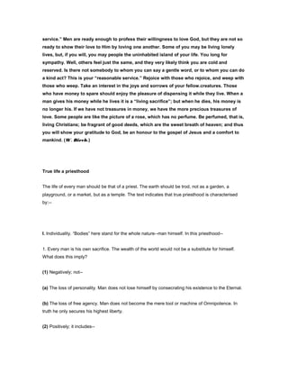 service.” Men are ready enough to profess their willingness to love God, but they are not so
ready to show their love to Him by loving one another. Some of you may be living lonely
lives, but, if you will, you may people the uninhabited island of your life. You long for
sympathy. Well, others feel just the same, and they very likely think you are cold and
reserved. Is there not somebody to whom you can say a gentle word, or to whom you can do
a kind act? This is your “reasonable service.” Rejoice with those who rejoice, and weep with
those who weep. Take an interest in the joys and sorrows of your fellow.creatures. Those
who have money to spare should enjoy the pleasure of dispensing it while they live. When a
man gives his money while he lives it is a “living sacrifice”; but when he dies, his money is
no longer his. If we have not treasures in money, we have the more precious treasures of
love. Some people are like the picture of a rose, which has no perfume. Be perfumed, that is,
living Christians; be fragrant of good deeds, which are the sweet breath of heaven; and thus
you will show your gratitude to God, be an honour to the gospel of Jesus and a comfort to
mankind. (W. Birch.)
True life a priesthood
The life of every man should be that of a priest. The earth should be trod, not as a garden, a
playground, or a market, but as a temple. The text indicates that true priesthood is characterised
by:--
I. Individuality. “Bodies” here stand for the whole nature--man himself. In this priesthood--
1. Every man is his own sacrifice. The wealth of the world would not be a substitute for himself.
What does this imply?
(1) Negatively; not--
(a) The loss of personality. Man does not lose himself by consecrating his existence to the Eternal.
(b) The loss of free agency. Man does not become the mere tool or machine of Omnipotence. In
truth he only secures his highest liberty.
(2) Positively; it includes--
 