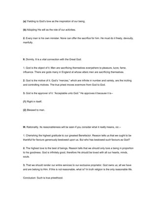 (a) Yielding to God’s love as the inspiration of our being.
(b) Adopting His will as the role of our activities.
2. Every man is his own minister. None can offer the sacrifice for him. He must do it freely, devoutly,
manfully.
II. Divinity. It is a vital connection with the Great God.
1. God is the object of it. Men are sacrificing themselves everywhere to pleasure, lucre, fame,
influence. There are gods many in England at whose altars men are sacrificing themselves.
2. God is the motive of it. God’s “mercies,” which are infinite in number and variety, are the inciting
and controlling motives. The true priest moves evermore from God to God.
3. God is the approver of it. “Acceptable unto God.” He approves it because it is--
(1) Right in itself;
(2) Blessed to man.
III. Rationality. Its reasonableness will be seen if you consider what it really means, viz.--
1. Cherishing the highest gratitude to our greatest Benefactor. Reason tells us that we ought to be
thankful for favours generously bestowed upon us. But who has bestowed such favours as God?
2. The highest love to the best of beings. Reason tells that we should only love a being in proportion
to his goodness. God is infinitely good, therefore He should be loved with all our hearts, minds,
souls.
3. That we should render our entire services to our exclusive proprietor. God owns us; all we have
and are belong to Him. If this is not reasonable, what is? In truth religion is the only reasonable life.
Conclusion: Such is true priesthood.
 