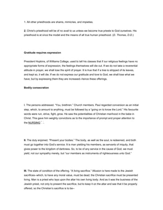 1. All other priesthoods are shams, mimicries, and impieties.
2. Christ’s priesthood will be of no avail to us unless we become true priests to God ourselves. His
priesthood is at once the model and the means of all true human priesthood. (D. Thomas, D.D.)
Gratitude requires expression
President Hopkins, of Williams College, used to tell his classes that if our religious feelings have no
appropriate forms of expression, the feelings themselves will die out. If we do not take a reverential
attitude in prayer, we shall lose the spirit of prayer. It is true that if a tree is stripped of its leaves,
and kept so, it will die. If we do not express our gratitude and love to God, we shall lose what we
have; but by expressing them they are increased--hence these offerings.
Bodily consecration
I. The persons addressed. “You, brethren.” Church members. Paul regarded conversion as an initial
step, which, to amount to anything, must be followed by a “going on to know the Lord.” His favourite
words were run, strive, fight, grow. He saw the potentialities of Christian manhood in the babe in
Christ. This gave him weighty convictions as to the importance of prompt and proper attention to
the NURSING .
II. The duty enjoined. “Present your bodies.” The body, as well as the soul, is redeemed, and both
must go together into God’s service. It is man yielding his members, as servants of iniquity, that
gives power to the kingdom of darkness. So, to be of any service in the cause of God, we must
yield, not our sympathy merely, but “our members as instruments of righteousness unto God.”
III. The state of condition of the offering. “A living sacrifice.” Allusion is here made to the Jewish
sacrifices--which, to have any moral value, must be dead; the Christian sacrifice must be presented
living. Man is a priest who lays upon the altar his own living body. And as it was the business of the
Jewish priest, not only to present the sacrifice, but to keep it on the altar and see that it be properly
offered, so the Christian’s sacrifice is to be--
 