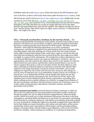 forbidden under the word λατρεια, latreia, thirty-four times in the Old Testament, and
once in the New, as above; and twenty-three times under the term δουλεια, douleia, in the
Old Testament; and St. Paul uses δουλευειν Θεᆞ, and λατρευειν Θεᆞ indifferently, for the
worship we owe to God. See Rom_1:9, Rom_1:25; Rom_12:1, Gal_4:8, Gal_4:9;
1Th_1:9; Mat_6:24. And Ludouicus Vives, a learned Romanist, has proved out of Suidas,
Xenophon, and Volla, that these two words are usually taken the one for the other,
therefore the popish distinction, that the first signifies “the religious worship due only to
God,” and the second, “that which is given to angels, saints, and men,” is unlearned and
false. - See Leigh’s Crit. Sacra.
GILL, “I beseech you therefore, brethren, by the mercies of God,.... The
apostle having finished the doctrinal part of this epistle, proceeds to that which is more
practical; and enforces the several duties of religion, upon the principles he had before
laid down, a method generally observed by him in all his epistles. The illative particle
"therefore", shows that the following exhortations are so many conclusions,
consequences, and inferences, deduced from what had been said in the latter part of the
preceding chapter; that since all things are of God, and by him and to him, then the
saints ought to present their bodies to him, and to know, approve, and do his will; and
since they have nothing but what they have received from him, they ought not to think
too highly of, or glory in their attainments. The introduction to these exhortations, is in a
very kind and affectionate manner; the saints are addressed as "brethren", and very
appropriately; since this expresses the relation they stood in to the apostle, for whom he
had an hearty love and concern; and therefore what he pressed them to was out of a
sincere regard to their good, as well as to the glory of God; also their relation to each
other, and which several of the duties he urges had a connection with; likewise their
relation to God, being of his family, having one and the same Father, and so under
obligation to regard his will, honour and reverence him: moreover, these things are
moved, not in an imperious way, in an authoritative manner, but by way of entreaty, "I
beseech you"; as an ambassador of Christ, and as though in his stead: nor are they
enforced by terrors, threats, and menaces, but "by the mercies of God"; that is, the
abundant mercy of God, displayed in their election, regeneration, and calling; than
which, nothing can have a greater influence on a believer, to engage him to holiness of
life and conversation; and shows, that the doctrines of grace are no licentious ones, nor
do they render useless precepts, exhortations, entreaties, cautions, and advice,
particularly such as follow;
that ye present your bodies; not barely that part of them commonly so called, for
this is not to be understood of a mere presentation of the body in public worship: for
though this ought to be, yet not without the heart engaged therein, otherwise bodily
exercise will be of no avail; nor of a bare abstinence from grosser sins done in the body,
and against it, and which defile and dishonour it; much less of a maceration, and keeping
under the body, by watchings, fasting, &c. and still less of an offering of the body at death
in a way of martyrdom, though this ought to be cheerfully complied with when called for:
but by their bodies are meant, themselves, their whole souls and bodies, all the powers
and faculties of their souls, and members of their bodies; and the presenting of them,
designs a devoting of them, with all readiness and willingness, to the service of God for
his honour and glory, without putting any confidence in, or placing any dependence
 