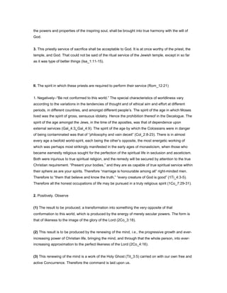 the powers and properties of the inspiring soul, shall be brought into true harmony with the will of
God.
3. This priestly service of sacrifice shall be acceptable to God. It is at once worthy of the priest, the
temple, and God. That could not be said of the ritual service of the Jewish temple, except in so far
as it was type of better things (Isa_1:11-15).
II. The spirit in which these priests are required to perform their service (Rom_12:21)
1. Negatively--“Be not conformed to this world.” The special characteristics of worldliness vary
according to the variations in the tendencies of thought and of ethical aim and effort at different
periods, in different countries, and amongst different people’s. The spirit of the age in which Moses
lived was the spirit of gross, sensuous idolatry. Hence the prohibition thereof in the Decalogue. The
spirit of the age amongst the Jews, in the time of the apostles, was that of dependence upon
external services (Gal_4:3; Gal_4:9). The spirit of the age by which the Colossians were in danger
of being contaminated was that of “philosophy and vain deceit” (Col_2:8-23). There is in almost
every age a twofold world-spirit, each being the other’s opposite, the most energetic working of
which was perhaps most strikingly manifested in the early ages of monasticism, when those who
became earnestly religious sought for the perfection of the spiritual life in seclusion and asceticism.
Both were injurious to true spiritual religion, and the remedy will be secured by attention to the true
Christian requirement. “Present your bodies,” and they are as capable of true spiritual service within
their sphere as are your spirits. Therefore “marriage is honourable among all” right-minded men.
Therefore to “them that believe and know the truth,” “every creature of God is good” (1Ti_4:3-5).
Therefore all the honest occupations of life may be pursued in a truly religious spirit (1Co_7:29-31).
2. Positively. Observe
(1) The result to be produced; a transformation into something the very opposite of that
conformation to this world, which is produced by the energy of merely secular powers. The form is
that of likeness to the image of the glory of the Lord (2Co_3:18).
(2) This result is to be produced by the renewing of the mind, i.e., the progressive growth and ever-
increasing power of Christian life, bringing the mind, and through that the whole person, into ever-
increasing approximation to the perfect likeness of the Lord (2Co_4:16).
(3) This renewing of the mind is a work of the Holy Ghost (Tit_3:5) carried on with our own free and
active Concurrence. Therefore the command is laid upon us.
 