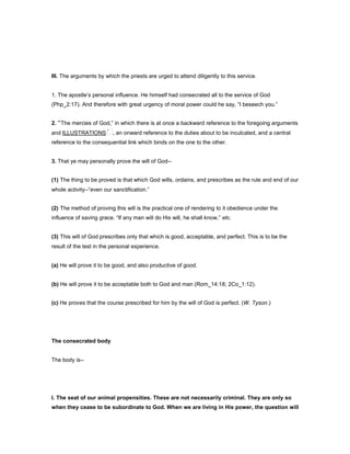 III. The arguments by which the priests are urged to attend diligently to this service.
1. The apostle’s personal influence. He himself had consecrated all to the service of God
(Php_2:17). And therefore with great urgency of moral power could he say, “I beseech you.”
2. “The mercies of God,” in which there is at once a backward reference to the foregoing arguments
and ILLUSTRATIONS , an onward reference to the duties about to be inculcated, and a central
reference to the consequential link which binds on the one to the other.
3. That ye may personally prove the will of God--
(1) The thing to be proved is that which God wills, ordains, and prescribes as the rule and end of our
whole activity--“even our sanctification.”
(2) The method of proving this will is the practical one of rendering to it obedience under the
influence of saving grace. “If any man will do His will, he shall know,” etc.
(3) This will of God prescribes only that which is good, acceptable, and perfect. This is to be the
result of the test in the personal experience.
(a) He will prove it to be good, and also productive of good.
(b) He will prove it to be acceptable both to God and man (Rom_14:18; 2Co_1:12).
(c) He proves that the course prescribed for him by the will of God is perfect. (W. Tyson.)
The consecrated body
The body is--
I. The seat of our animal propensities. These are not necessarily criminal. They are only so
when they cease to be subordinate to God. When we are living in His power, the question will
 
