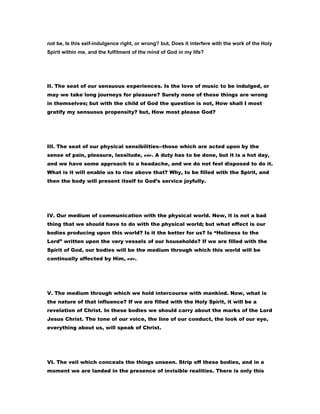 not be, Is this self-indulgence right, or wrong? but, Does it interfere with the work of the Holy
Spirit within me, and the fulfilment of the mind of God in my life?
II. The seat of our sensuous experiences. Is the love of music to be indulged, or
may we take long journeys for pleasure? Surely none of these things are wrong
in themselves; but with the child of God the question is not, How shall I most
gratify my sensuous propensity? but, How most please God?
III. The seat of our physical sensibilities--those which are acted upon by the
sense of pain, pleasure, lassitude, etc. A duty has to be done, but it is a hot day,
and we have some approach to a headache, and we do not feel disposed to do it.
What is it will enable us to rise above that? Why, to be filled with the Spirit, and
then the body will present itself to God’s service joyfully.
IV. Our medium of communication with the physical world. Now, it is not a bad
thing that we should have to do with the physical world; but what effect is our
bodies producing upon this world? Is it the better for us? Is “Holiness to the
Lord” written upon the very vessels of our households? If we are filled with the
Spirit of God, our bodies will be the medium through which this world will be
continually affected by Him, etc.
V. The medium through which we hold intercourse with mankind. Now, what is
the nature of that influence? If we are filled with the Holy Spirit, it will be a
revelation of Christ. In these bodies we should carry about the marks of the Lord
Jesus Christ. The tone of our voice, the line of our conduct, the look of our eye,
everything about us, will speak of Christ.
VI. The veil which conceals the things unseen. Strip off these bodies, and in a
moment we are landed in the presence of invisible realities. There is only this
 
