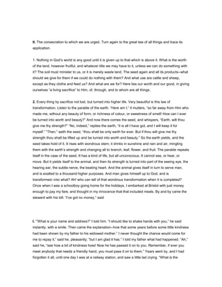II. The consecration to which we are urged. Turn again to the great law of all things and trace its
application.
1. Nothing in God’s world is any good until it is given up to that which is above it. What is the worth
of the land, however fruitful, and whatever title we may have to it, unless we can do something with
it? The soil must minister to us, or it is merely waste land. The seed again and all its products--what
should we give for them if we could do nothing with them? And what use are cattle and sheep,
except as they clothe and feed us? And what are we for? Here lies our worth and our good, in giving
ourselves “a living sacrifice” to Him, of, through, and to whom are all things.
2. Every thing by sacrifice not lost, but turned into higher life. Very beautiful is this law of
transformation. Listen to the parable of the earth. “Here am I,” it mutters, “so far away from Him who
made me, without any beauty of form, or richness of colour, or sweetness of smell! How can I ever
be turned into worth and beauty?” And now there comes the seed, and whispers, “Earth, wilt thou
give me thy strength?” “No, indeed,” replies the earth, “it is all I have got, and I will keep it for
myself.” “Then,” saith the seed, “thou shalt be only earth for ever. But if thou wilt give me thy
strength thou shalt be lifted up and be turned into worth and beauty.” So the earth yields, and the
seed takes hold of it. It rises with wondrous stem; it drinks in sunshine and rain and air, mingling
them with the earth’s strength and changing all to branch, leaf, flower, and fruit. The parable repeats
itself in the case of the seed. It has a kind of life, but all unconscious. It cannot see, or hear, or
move. But it yields itself to the animal, and then its strength is turned into part of the seeing eye, the
hearing ear, the subtle nerve, the beating heart. And the animal gives itself in turn to serve man,
and is exalted to a thousand higher purposes. And man gives himself up to God, and is
transformed--into what? Ah! who can tell of that wondrous transformation when it is completed?
Once when I was a schoolboy going home for the holidays, I embarked at Bristol with just money
enough to pay my fare, and thought in my innocence that that included meals. By and by came the
steward with his bill. “I’ve got no money,” said
I. “What is your name and address?” I told him. “I should like to shake hands with you,” he said
instantly, with a smile. Then came the explanation--how that some years before some little kindness
had been shown by my father to his widowed mother.” I never thought the chance would come for
me to repay it,” said he, pleasantly; “but I am glad it has.” I told my father what had happened. “Ah,”
said he, “see how a bit of kindness lives! Now he has passed it on to you. Remember, if ever you
meet anybody that needs a friendly hand, you must pass it on to them.” Years went by, and I had
forgotten it all, until one day I was at a railway station, and saw a little lad crying. “What is the
 