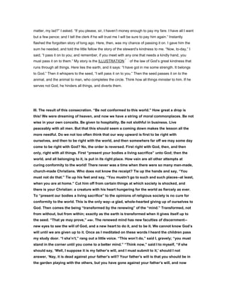 matter, my lad?” I asked. “If you please, sir, I haven’t money enough to pay my fare. I have all I want
but a few pence; and I tell the clerk if he will trust me I will be sure to pay him again.” Instantly
flashed the forgotten story of long ago. Here, then, was my chance of passing it on. I gave him the
sum he needed, and told the little fellow the story of the steward’s kindness to me. “Now, to-day,” I
said, “I pass it on to you; and remember, if you meet with any one that needs a kindly hand, you
must pass it on to them.” My story is the ILLUSTRATION of the law of God’s great kindness that
runs through all things. Here lies the earth, and it says: “I have got in me some strength. It belongs
to God.” Then it whispers to the seed, “I will pass it on to you.” Then the seed passes it on to the
animal, and the animal to man, who completes the circle. Think how all things minister to him. If he
serves not God, he hinders all things, and diverts them.
III. The result of this consecration. “Be not conformed to this world.” How great a drop is
this! We were dreaming of heaven, and now we have a string of moral commonplaces. Be not
wise in your own conceits. Be given to hospitality. Be not slothful in business. Live
peaceably with all men. But that this should seem a coming down makes the lesson all the
more needful. Do we not too often think that our way upward is first to be right with
ourselves, and then to be right with the world, and then somewhere far off we may some day
come to be right with God? No, the order is reversed. First right with God, then, and then
only, right with all things. First “present your bodies a living sacrifice” unto God; then the
world, and all belonging to it, is put in its right place. How vain are all other attempts at
curing conformity to the world! There never was a time when there were so many man-made,
church-made Christians. Who does not know the receipt? Tie up the hands and say, “You
must not do that.” Tie up his feet and say, “You mustn’t go to such and such places--at least,
when you are at home.” Cut him off from certain things at which society is shocked, and
there is your Christian: a creature with his heart hungering for the world as fiercely as ever.
To “present our bodies a living sacrifice” to the opinions of religious society is no cure for
conformity to the world. This is the only way--a glad, whole-hearted giving up of ourselves to
God. Then comes the being “transformed by the renewing” of the “mind.” Transformed, not
from without, but from within; exactly as the earth is transformed when it gives itself up to
the seed. “That ye may prove,” etc. The renewed mind has new faculties of discernment--
new eyes to see the will of God, and a new heart to do it, and to be it. We cannot know God’s
will until we are given up to it. Once as I meditated on these words I heard the children pass
my study door. “I sha’n’t,” rang out a little voice. “This won’t do,” said I, gravely; “you must
stand in the corner until you come to a better mind.” “Think now,” said I to myself, “if she
should say, ‘Well, I suppose it is my father’s will, and I must submit to it,’ should I not
answer, ‘Nay, it is dead against your father’s will? Your father’s will is that you should be in
the garden playing with the others, but you have gone against your father’s will, and now
 