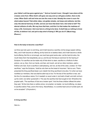 your father’s will has gone against you.’” And as I turned it over, I thought I saw where all the
crosses come from. When God’s will goes one way and our will goes another, there is the
cross. When God’s will and mine are one the cross is lost. Already the crown is ours--for
what makes heaven? Not white robes, not golden streets, not harps and anthems, but this
only--the eternal harmony of wills; and we can have that down here. And what is hell? The
eternal collision of wills. We may have that here, and this it is that makes the madness of
many a life. Conclusion: And now here is a thing to be done. It shall help us nothing to know
all this, to believe it all, and yet to stop short of doing it. Will you do it? (Mark Guy
Pearse.)
How is the body to become a sacrifice?
Let thine eye look upon no evil thing, and it hath become a sacrifice; let thy tongue speak nothing
filthy, and it hath become an offering; let thy hand do no lawless deed, and it hath become a whole
burnt-offering. But this is not enough, we must have good works also. Let the hand do alms, the
mouth bless them that despitefully use us, and the ear find leisure evermore for the hearing of
Scripture. For sacrifice can be made only of that which is clean; sacrifice is a firstfruit of other
actions. Let us, then, from our hands, and feet, and mouth, and all our other members, yield a
firstfruit unto God. Such a sacrifice is well-pleasing, and not, as that of the Jews, unclean, for “their
sacrifices,” says the Scripture, “shall be unto them as the bread of mourners.” Not so ours. Theirs
presented the thing sacrificed dead; ours maketh the thing sacrificed to be alive. For when we have
mortified our members, then we shall be able truly to live. For the law of this sacrifice is new, and
the fire of a marvellous nature. For it needeth no wood under it, but liveth of itself, and doth not burn
up the victim, but rather quickeneth it. This was the sacrifice that God sought of old. Wherefore the
prophet saith, “The sacrifices of God are a broken spirit.” And the three children offered this when
they said, “At this time there is neither prince, nor prophet, nor leader, nor burnt-offering, nor place
to sacrifice before Thee, and to find mercy. Nevertheless, in a contrite heart and an humble spirit, let
us be accepted.” (Chrysostom.)
A living sacrifice
Here is--
 