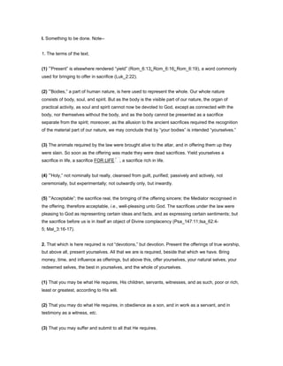 I. Something to be done. Note--
1. The terms of the text.
(1) “Present” is elsewhere rendered “yield” (Rom_6:13; Rom_6:16; Rom_6:19), a word commonly
used for bringing to offer in sacrifice (Luk_2:22).
(2) “Bodies,” a part of human nature, is here used to represent the whole. Our whole nature
consists of body, soul, and spirit. But as the body is the visible part of our nature, the organ of
practical activity, as soul and spirit cannot now be devoted to God, except as connected with the
body, nor themselves without the body, and as the body cannot be presented as a sacrifice
separate from the spirit; moreover, as the allusion to the ancient sacrifices required the recognition
of the material part of our nature, we may conclude that by “your bodies” is intended “yourselves.”
(3) The animals required by the law were brought alive to the altar, and in offering them up they
were slain. So soon as the offering was made they were dead sacrifices. Yield yourselves a
sacrifice in life, a sacrifice FOR LIFE , a sacrifice rich in life.
(4) “Holy,” not nominally but really, cleansed from guilt, purified; passively and actively, not
ceremonially, but experimentally; not outwardly only, but inwardly.
(5) “Acceptable”; the sacrifice real, the bringing of the offering sincere; the Mediator recognised in
the offering, therefore acceptable, i.e., well-pleasing unto God. The sacrifices under the law were
pleasing to God as representing certain ideas and facts, and as expressing certain sentiments; but
the sacrifice before us is in itself an object of Divine complacency (Psa_147:11;Isa_62:4-
5; Mal_3:16-17).
2. That which is here required is not “devotions,” but devotion. Present the offerings of true worship,
but above all, present yourselves. All that we are is required, beside that which we have. Bring
money, time, and influence as offerings, but above this, offer yourselves, your natural selves, your
redeemed selves, the best in yourselves, and the whole of yourselves.
(1) That you may be what He requires, His children, servants, witnesses, and as such, poor or rich,
least or greatest, according to His will.
(2) That you may do what He requires, in obedience as a son, and in work as a servant, and in
testimony as a witness, etc.
(3) That you may suffer and submit to all that He requires.
 