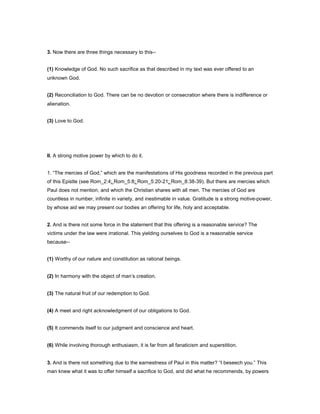 3. Now there are three things necessary to this--
(1) Knowledge of God. No such sacrifice as that described in my text was ever offered to an
unknown God.
(2) Reconciliation to God. There can be no devotion or consecration where there is indifference or
alienation.
(3) Love to God.
II. A strong motive power by which to do it.
1. “The mercies of God,” which are the manifestations of His goodness recorded in the previous part
of this Epistle (see Rom_2:4; Rom_5:8; Rom_5:20-21; Rom_8:38-39). But there are mercies which
Paul does not mention, and which the Christian shares with all men. The mercies of God are
countless in number, infinite in variety, and inestimable in value. Gratitude is a strong motive-power,
by whose aid we may present our bodies an offering for life, holy and acceptable.
2. And is there not some force in the statement that this offering is a reasonable service? The
victims under the law were irrational. This yielding ourselves to God is a reasonable service
because--
(1) Worthy of our nature and constitution as rational beings.
(2) In harmony with the object of man’s creation.
(3) The natural fruit of our redemption to God.
(4) A meet and right acknowledgment of our obligations to God.
(5) It commends itself to our judgment and conscience and heart.
(6) While involving thorough enthusiasm, it is far from all fanaticism and superstition.
3. And is there not something due to the earnestness of Paul in this matter? “I beseech you.” This
man knew what it was to offer himself a sacrifice to God, and did what he recommends, by powers
 