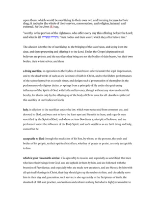 upon them; which would be sacrificing to their own net, and burning incense to their
drag; it includes the whole of their service, conversation, and religion, internal and
external. So the Jews (k) say,
"worthy is the portion of the righteous, who offer every day this offering before the Lord;
and what is it? ‫ונפשייהו‬ ‫,גרמייהו‬ "their bodies and their souls", which they offer before him.''
The allusion is to the rite of sacrificing, to the bringing of the slain beast, and laying it on the
altar, and there presenting and offering it to the Lord. Under the Gospel dispensation all
believers are priests; and the sacrifices they bring are not the bodies of slain beasts, but their own
bodies, their whole selves; and these
a living sacrificea living sacrificea living sacrificea living sacrifice, in opposition to the bodies of slain beasts offered under the legal dispensation,
and to the dead works of such as are destitute of faith in Christ, and to the lifeless performances
of the saints themselves at certain times; and designs such a presentation of themselves in the
performance of religious duties, as springs from a principle of life under the quickening
influences of the Spirit of God, with faith and fervency; though without any view to obtain life
hereby, for that is only by the offering up of the body of Christ once for all. Another epithet of
this sacrifice of our bodies to God is
holyholyholyholy, in allusion to the sacrifices under the law, which were separated from common use, and
devoted to God, and were not to have the least spot and blemish in them; and regards men
sanctified by the Spirit of God, and whose actions flow from a principle of holiness, and are
performed under the influence of the Holy Spirit; and such sacrifices as are both living and holy,
cannot but be
acceptable to Godacceptable to Godacceptable to Godacceptable to God through the mediation of his Son, by whom, as the persons, the souls and
bodies of his people, so their spiritual sacrifices, whether of prayer or praise, are only acceptable
to him:
which is your reasonable servicewhich is your reasonable servicewhich is your reasonable servicewhich is your reasonable service; it is agreeably to reason, and especially as sanctified, that men
who have their beings from God, and are upheld in them by him, and are followed with the
bounties of Providence; and especially who are made new creatures, and are blessed by him with
all spiritual blessings in Christ, that they should give up themselves to him, and cheerfully serve
him in their day and generation; such service is also agreeably to the Scriptures of truth, the
standard of filth and practice, and contain and enforce nothing but what is highly reasonable to
 