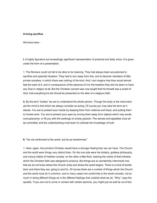 A living sacrifice
We have here--
I. A highly figurative but exceedingly significant representation of practical and daily virtue. It is given
under the form of a presentation.
1. The Romans could not fail to be alive to its meaning. They had always been accustomed to
sacrifice and splendid ritualism. They had to turn away from this, and to become members of little
private societies, in which there was nothing of the kind. And I can imagine that they would almost
feel the want of it; and in consequence of the absence of it to the heathen they did not seem to have
any God or religion at all. But the Christian convert was now taught that he himself was a priest of
God, that everything he did should be presented on the altar of a religious faith.
2. By the term “bodies” we are to understand the whole person. Though the body is the instrument,
yet the mind is that which we always consider as acting. Of course you may take the term as it
stands. You are to present your hands by keeping them from violence and fraud, and putting them
to honest work. You are to present your eyes by turning them away from objects which may excite
concupiscence, or fill you with the workings of unholy passion. The senses and appetites must all
be controlled; and the understanding must learn to cultivate the knowledge of truth.
II. “be not conformed to the world, but be ye transformed.”
1. Here, again, the primitive Christian would have a stronger feeling than we can have. The Church
and the world were things very distinct then. On the one side were the idolatry, godless philosophy,
and vicious habits of heathen society; on the other a little flock, bearing the marks of that holiness
which the Christian faith was designed to produce. But things are so wonderfully intermixed now
that we do not know where the Church ends and where the world begins. There is a kind of border
land; and there they are, going to and fro. Of course there are a number of things which the Church
and the world must do in common, and in many cases non-conformity to the world consists, not so
much in doing different things as in the different feelings that underlie what we do. “Why,” says the
apostle, “if you are not to come in contact with certain persons, you might just as well be out of the
 