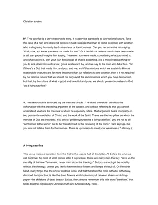 Christian system.
IV. This sacrifice is a very reasonable thing. It is a service agreeable to your rational nature. Take
the case of a man who does not believe in God; suppose that man to come in contact with another
who is disgracing humanity by drunkenness or licentiousness. Can you not conceive him saying,
“Well, now, you know you were not made for that”? Or if he did not believe man to have been made
at all, can you not imagine him saying, “However, you were made, considering what your mind is,
and what society is, with your own knowledge of what is becoming, it is a most irrational thing for
you to sink down into such a low, gross existence”? Ay, and we say to the man who talks thus, “Sir,
if there’s a God that made him, and you, and me; and if the relations which we sustain to Him as
reasonable creatures are far more important than our relations to one another, then is it not required
by our rational nature that we should not only avoid the abominations which you have denounced,
but that, by the culture of what is good and beautiful and pure, we should present ourselves to God
“as a living sacrifice?”
V. The exhortation is enforced “by the mercies of God.” The word “therefore” connects the
exhortation with the preceding argument of the apostle, and without referring to that you cannot
understand what are the mercies to which he especially refers. That argument bears principally on
two points--the mediation of Christ, and the work of the Spirit. These are the two pillars on which the
mercies of God are inscribed. You are to “present yourselves a living sacrifice”; you are not to be
“conformed to the world,” but to be “transformed by the renewing of the mind.” Hard sayings. But
you are not to take them by themselves. There is a provision to meet your weakness. (T. Binney.)
A living sacrifice
This verse makes a transition from the first to the second half of this letter. All before it is what we
call doctrinal, the most of what comes after it is practical. There are many men that say, “Give us the
morality of the New Testament; never mind about the theology.” But you cannot get the morality
without the theology, unless you like to have rootless flowers and lamps without oil. On the other
hand, many forget that the end of doctrine is life, and that therefore the most orthodox orthodoxy,
divorced from practice, is like the dried flowers which botanists put between sheets of blotting-
paper--the skeletons of dead beauty. Let us, then, always remember this little word “therefore,” that
binds together indissolubly Christian truth and Christian duty. Note--
 