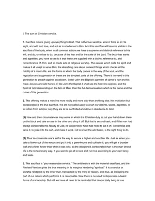 I. The sum of Christian service.
1. Sacrifice means giving up everything to God. That is the true sacrifice, when I think as in His
sight, and will, and love, and act as in obedience to Him. And this sacrifice will become visible in the
sacrifice of the body, when in all common actions we have a supreme and distinct reference to His
will, and do, or refuse to do, because of the fear and for the sake of the Lord. The body has wants
and appetites; you have to see to it that these are supplied with a distinct reference to, and
remembrance of, Him, and so made acts of religious worship. The excess which dulls the spirit and
makes it all unapt to serve Him, the absorbing care about outward things which checks all the
nobility of a man’s life, are the forms in which the body comes in the way of the soul, and the
regulation and suppression of these are the simplest parts of the offering. There is no need in this
generation to preach against asceticism. Better John the Baptist’s garment of camel’s hair and his
meat--locusts and wild honey, if, like John the Baptist, I shall see the heavens opened, and the
Spirit of God descending on the Son of Man, than this full-fed sensualism which is the curse and the
crime of this generation.
2. This offering makes a man live more nobly and more truly than anything else. Not mutilation but
consecration is the true sacrifice. We are not called upon to crush our desires, tastes, appetites, or
to refrain from actions; only they are to be controlled and done in obedience to God.
(1) Now and then circumstances may come in which it is Christian duty to put your hand down there
on the block and take an axe in the other and chop it off. But that is second-best; and if the man had
always consecrated his faculty to God, he would never have had need to cut it off. To harness and
tame it, to yoke it to the cart, and make it work, not to shoot the wild beast, is the right thing to do.
(2) Thus to consecrate one’s self is the way to secure a higher and a nobler life. Just as when you
take a flower out of the woods and put it into a greenhouse and cultivate it, you will get a broader
leaf and a finer flower than when it was wild, so the disciplined, consecrated man is the man whose
life is the richest every way. If you want to go all to rack and ruin live according to your own fancy
and taste.
3. This sacrifice is “your reasonable service.” The antithesis is with the material sacrifices, and the
Revised Version gives the true meaning in its marginal rendering “spiritual.” It is a service or
worship rendered by the inner man, transacted by the mind or reason, and thus, as indicating the
part of our nature which performs it, is reasonable. Now there is no need to depreciate outward
forms of oral worship. But still we have all need to be reminded that devout daily living is true
 