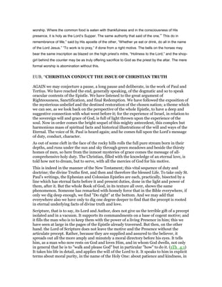 worship. Where the common food is eaten with thankfulness and in the consciousness of His
presence, it is holy as the Lord’s Supper. The same authority that said of the one,” This do in
remembrance of Me,” said by His apostle of the other, “Whether ye eat or drink, do all in the name
of the Lord Jesus.” “To work is to pray,” if done from a right motive. The bells on the horses may
bear the same inscription as blazed on the high priest’s mitre, “Holiness to the Lord,” and the shop-
girl behind the counter may be as truly offering sacrifice to God as the priest by the altar. The mere
formal worship is abomination without this.
EUB, “CHRISTIAN CONDUCT THE ISSUE OF CHRISTIAN TRUTH
AGAIN we may conjecture a pause, a long pause and deliberate, in the work of Paul and
Tertius. We have reached the end, generally speaking, of the dogmatic and so to speak
oracular contents of the Epistle. We have listened to the great argument of
Righteousness, Sanctification, and final Redemption. We have followed the exposition of
the mysterious unbelief and the destined restoration of the chosen nation; a theme which
we can see, as we look back on the perspective of the whole Epistle, to have a deep and
suggestive connection with what went before it; for the experience of Israel, in relation to
the sovereign will and grace of God, is full of light thrown upon the experience of the
soul. Now in order comes the bright sequel of this mighty antecedent, this complex but
harmonious mass of spiritual facts and historical illustrations of the will and ways of the
Eternal. The voice of St. Paul is heard again; and he comes full upon the Lord’s message
of duty, conduct, character.
As out of some cleft in the face of the rocky hills rolls the full pure stream born in their
depths, and runs under the sun and sky through green meadows and beside the thirsty
homes of men, so here from the inmost mysteries of grace comes the message of all-
comprehensive holy duty. The Christian, filled with the knowledge of an eternal love, is
told how not to dream, but to serve, with all the mercies of God for his motive.
This is indeed in the manner of the New Testament; this vital sequence of duty and
doctrine; the divine Truths first, and then and therefore the blessed Life. To take only St.
Paul’s writings, the Ephesian and Colossian Epistles are each, practically, bisected by a
line which has eternal facts before it and present duties, done in the light and power of
them, after it. But the whole Book of God, in its texture all over, shows the same
phenomenon. Someone has remarked with homely force that in the Bible everywhere, if
only we dig deep enough, we find "Do right" at the bottom. And we may add that
everywhere also we have only to dig one degree deeper to find that the precept is rooted
in eternal underlying facts of divine truth and love.
Scripture, that is to say, its Lord and Author, does not give us the terrible gift of a precept
isolated and in a vacuum. It supports its commandments on a base of cogent motive; and
it fills the man who is to keep them with the power of a living Presence in him; this we
have seen at large in the pages of the Epistle already traversed. But then, on the other
hand. the Lord of Scripture does not leave the motive and the Presence without the
articulate precept. Rather, because they are supplied and assured to the believer, it
spreads out all the more amply and minutely a moral directory before his eyes. It tells
him, as a man who now rests on God and loves Him, and in whom God dwells, not only
in general that he is to "walk and please God" but in particular "how" to do it. (1Th_4:1)
It takes his life in detail, and applies the will of the Lord to it. It speaks to him in explicit
terms about moral purity, in the name of the Holy One: about patience and kindness, in
 