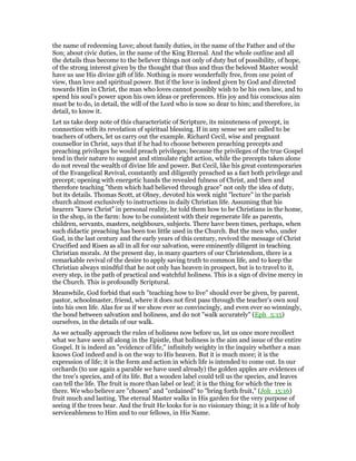 the name of redeeming Love; about family duties, in the name of the Father and of the
Son; about civic duties, in the name of the King Eternal. And the whole outline and all
the details thus become to the believer things not only of duty but of possibility, of hope,
of the strong interest given by the thought that thus and thus the beloved Master would
have us use His divine gift of life. Nothing is more wonderfully free, from one point of
view, than love and spiritual power. But if the love is indeed given by God and directed
towards Him in Christ, the man who loves cannot possibly wish to be his own law, and to
spend his soul’s power upon his own ideas or preferences. His joy and his conscious aim
must be to do, in detail, the will of the Lord who is now so dear to him; and therefore, in
detail, to know it.
Let us take deep note of this characteristic of Scripture, its minuteness of precept, in
connection with its revelation of spiritual blessing. If in any sense we are called to be
teachers of others, let us carry out the example. Richard Cecil, wise and pregnant
counsellor in Christ, says that if he had to choose between preaching precepts and
preaching privileges he would preach privileges; because the privileges of the true Gospel
tend in their nature to suggest and stimulate right action, while the precepts taken alone
do not reveal the wealth of divine life and power. But Cecil, like his great contemporaries
of the Evangelical Revival, constantly and diligently preached as a fact both privilege and
precept; opening with energetic hands the revealed fulness of Christ, and then and
therefore teaching "them which had believed through grace" not only the idea of duty,
but its details. Thomas Scott, at Olney, devoted his week night "lecture" in the parish
church almost exclusively to instructions in daily Christian life. Assuming that his
hearers "knew Christ" in personal reality, he told them how to be Christians in the home,
in the shop, in the farm: how to be consistent with their regenerate life as parents,
children, servants, masters, neighbours, subjects. There have been times, perhaps, when
such didactic preaching has been too little used in the Church. But the men who, under
God, in the last century and the early years of this century, revived the message of Christ
Crucified and Risen as all in all for our salvation, were eminently diligent in teaching
Christian morals. At the present day, in many quarters of our Christendom, there is a
remarkable revival of the desire to apply saving truth to common life, and to keep the
Christian always mindful that he not only has heaven in prospect, but is to travel to it,
every step, in the path of practical and watchful holiness. This is a sign of divine mercy in
the Church. This is profoundly Scriptural.
Meanwhile, God forbid that such "teaching how to live" should ever be given, by parent,
pastor, schoolmaster, friend, where it does not first pass through the teacher’s own soul
into his own life. Alas for us if we show ever so convincingly, and even ever so winningly,
the bond between salvation and holiness, and do not "walk accurately" (Eph_5:15)
ourselves, in the details of our walk.
As we actually approach the rules of holiness now before us, let us once more recollect
what we have seen all along in the Epistle, that holiness is the aim and issue of the entire
Gospel. It is indeed an "evidence of life," infinitely weighty in the inquiry whether a man
knows God indeed and is on the way to His heaven. But it is much more; it is the
expression of life; it is the form and action in which life is intended to come out. In our
orchards (to use again a parable we have used already) the golden apples are evidences of
the tree’s species, and of its life. But a wooden label could tell us the species, and leaves
can tell the life. The fruit is more than label or leaf; it is the thing for which the tree is
there. We who believe are "chosen" and "ordained" to "bring forth fruit," (Joh_15:16)
fruit much and lasting. The eternal Master walks in His garden for the very purpose of
seeing if the trees bear. And the fruit He looks for is no visionary thing; it is a life of holy
serviceableness to Him and to our fellows, in His Name.
 