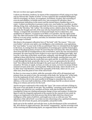 But now we draw near again and listen:
I exhort you therefore, brethren, by means of the compassions of God; using as my logic
and my fulcrum this "depths of riches" we have explored; this wonderful Redemption,
with its sovereignty, its mercy, its acceptance, its holiness, its glory; this overruling of
even sin and rebellion, in Gentile and in Jew, into occasions for salvation; these
compassionate indications in the nearer and the eternal future of golden days yet to
come; -I exhort you therefore to present, to give over, your bodies as a sacrifice, an altar
offering, living, holy, well pleasing, unto God; for this is your rational devotion. That is to
say, it is the "devotion," the "cultus," the worship service, which is done by the reason,
the mind, the thought and will, of the man who has found God in Christ. The Greek term,
"latreia," is tinged with associations of ritual and temple; but it is taken here, and
qualified by its adjective, on purpose to be lifted, as in paradox, into the region of the
soul. The robes and incense of the visible sanctuary are here out of sight; the individual
believer is at once priest, sacrifice, and altar; he immolates himself to the Lord, -living,
yet no longer to himself.
But observe the pregnant collocation here of "the body" with "the reason." "Give over
your bodies"; not now your spirit, your intelligence, your sentiments, your aspirations,
but "your bodies," to your Lord. Is this an anticlimax? Have we retreated from the higher
to the lower, in coming from the contemplation of sovereign grace and the eternal glory
to that of the physical frame of man? No more than the Lord Jesus did. when He walked
down from the hill of Transfiguration to the crowd below, and to the sins and miseries it
presented. He came from the scene of glory to serve man in its abiding inner light. And
even He, in the days of His flesh, served men, ordinarily, only through His sacred body:
walking to them with His feet; touching them with His hands; meeting their eyes with
His; speaking with His lips the words that were spirit and life. As with Him so with us. It
is only through the body, practically, that we can "serve our generation by the will of
God." Not without the body but through it the spirit must tell on the embodied spirits
around us. We look, we speak, we hear, we write, we nurse, we travel, by means of these
material servants of the will, our living limbs. Without the body, where should we be, as
to other men? And therefore, without the surrender of the body, where are we, as to
other men, from the point of view of the will of God?
So there is a true sense in which, while the surrender of the will is all-important and
primary from one point of view, the surrender of the body, the "giving over" of the body,
to be the implement of God’s will in us, is all important, is crucial, from another. For
many a Christian life it is the most needful of all things to remember this: it is the
oblivion, or the mere half recollection, of this which keeps that life an almost neutral
thing as to witness and service for the Lord.
And do not grow conformed to this world, this "aeon," the course and state of things in
this scene of sin and death; do not play "the worldling," assuming a guise which in itself
is fleeting, and which for you, members of Christ, must also be hollow: but grow
transfigured, living out a lasting and genuine change of tone and conduct, in which the
figure is only the congenial expression of the essence-by the renewal of your mind, by
using as an implement in the holy process that divine light which has cleared your
intelligence of the mists of self-love, and taught you to see as with new eyes "the
splendour of the will of God"; so as that you test, discerning as by a spiritual touchstone,
what is the will of God, the good, and acceptable, and perfect (will).
Such was to be the method, and such the issue, in this development of the surrendered
life. All is divine in origin and secret. The eternal "compassions," and the sovereign work
of the renewing and illuminating Spirit, are supposed before the believer can move one
 