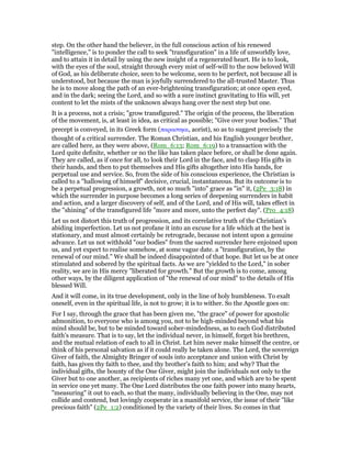 step. On the other hand the believer, in the full conscious action of his renewed
"intelligence," is to ponder the call to seek "transfiguration" in a life of unworldly love,
and to attain it in detail by using the new insight of a regenerated heart. He is to look,
with the eyes of the soul, straight through every mist of self-will to the now beloved Will
of God, as his deliberate choice, seen to be welcome, seen to be perfect, not because all is
understood, but because the man is joyfully surrendered to the all-trusted Master. Thus
he is to move along the path of an ever-brightening transfiguration; at once open eyed,
and in the dark; seeing the Lord, and so with a sure instinct gravitating to His will, yet
content to let the mists of the unknown always hang over the next step but one.
It is a process, not a crisis; "grow transfigured." The origin of the process, the liberation
of the movement, is, at least in idea, as critical as possible; "Give over your bodies." That
precept is conveyed, in its Greek form (παραστηαι, aorist), so as to suggest precisely the
thought of a critical surrender. The Roman Christian, and his English younger brother,
are called here, as they were above, (Rom_6:13; Rom_6:19) to a transaction with the
Lord quite definite, whether or no the like has taken place before, or shall be done again.
They are called, as if once for all, to look their Lord in the face, and to clasp His gifts in
their hands, and then to put themselves and His gifts altogether into His hands, for
perpetual use and service. So, from the side of his conscious experience, the Christian is
called to a "hallowing of himself" decisive, crucial, instantaneous. But its outcome is to
be a perpetual progression, a growth, not so much "into" grace as "in" it, (2Pe_3:18) in
which the surrender in purpose becomes a long series of deepening surrenders in habit
and action, and a larger discovery of self, and of the Lord, and of His will, takes effect in
the "shining" of the transfigured life "more and more, unto the perfect day". (Pro_4:18)
Let us not distort this truth of progression, and its correlative truth of the Christian’s
abiding imperfection. Let us not profane it into an excuse for a life which at the best is
stationary, and must almost certainly be retrograde, because not intent upon a genuine
advance. Let us not withhold "our bodies" from the sacred surrender here enjoined upon
us, and yet expect to realise somehow, at some vague date. a "transfiguration, by the
renewal of our mind." We shall be indeed disappointed of that hope. But let us be at once
stimulated and sobered by the spiritual facts. As we are "yielded to the Lord," in sober
reality, we are in His mercy "liberated for growth." But the growth is to come, among
other ways, by the diligent application of "the renewal of our mind" to the details of His
blessed Will.
And it will come, in its true development, only in the line of holy humbleness. To exalt
oneself, even in the spiritual life, is not to grow; it is to wither. So the Apostle goes on:
For I say, through the grace that has been given me, "the grace" of power for apostolic
admonition, to everyone who is among you, not to be high-minded beyond what his
mind should be, but to be minded toward sober-mindedness, as to each God distributed
faith’s measure. That is to say, let the individual never, in himself, forget his brethren,
and the mutual relation of each to all in Christ. Let him never make himself the centre, or
think of his personal salvation as if it could really be taken alone. The Lord, the sovereign
Giver of faith, the Almighty Bringer of souls into acceptance and union with Christ by
faith, has given thy faith to thee, and thy brother’s faith to him; and why? That the
individual gifts, the bounty of the One Giver, might join the individuals not only to the
Giver but to one another, as recipients of riches many yet one, and which are to be spent
in service one yet many. The One Lord distributes the one faith power into many hearts,
"measuring" it out to each, so that the many, individually believing in the One, may not
collide and contend, but lovingly cooperate in a manifold service, the issue of their "like
precious faith" (2Pe_1:2) conditioned by the variety of their lives. So comes in that
 