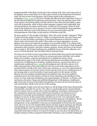 pregnant parable of the Body, found only in the writings of St. Paul, and in four only of
his Epistles, but so stated there as to take a place forever in the foreground of Christian
truth. We have it here in the Romans, and in larger detail in the contemporary 1
Corinthians. (1Co_12:12-27) We have it finally and fully in the later Epistolary Group, of
the first Roman Captivity-in Ephesians and Colossians. There the supreme point in the
whole picture, the glorious Head, and His relation to the Limb and to the Body. comes
out in all its greatness, while in these earlier passages it appears only incidentally. But
each presentation, the earlier and the later, is alike true to its purpose. When St. Paul
wrote to the Asiatics he was in presence of errors which beclouded the living splendour
of the Head. When he wrote to the Romans, he was concerned rather with the
interdependence of the limbs, in the practice of Christian social life.
We have spoken of "the parable of the Body." But is the word "parable" adequate? "What
if earth be but the shadow of heaven?" What if our physical frame, the soul’s house and
vehicle, be only the feebler counterpart of that great Organism in which the exalted
Christ unites and animates His saints? That union is no mere aggregation, no mere
alliance of so many men under the presidency of an invisible Leader. It is a thing of life.
Each to the living Head, and so each to all His members, we are joined, in that wonderful
connection with a tenacity, and with a relation, genuine, strong, and close as the eternal
life can make it. The living, breathing man, multifold yet one, is but the reflection, as it
were, of "Christ Mystical," the true Body with its heavenly Head.
For just as in one body we have many limbs, but all the limbs have not the same function,
so we, the many, are one body in Christ, in our personal union with Him, but in detail,
limbs of one another, coherent and related not as neighbours merely, but as
complementary parts in the whole. But having endowments-according to the grace that
was given to us-differing, be it prophecy, inspired utterance, a power from above, yet
mysteriously conditioned (1Co_14:32) by the judgment and will of the utterer, let it
follow the proportion of the man’s faith, let it be true to his entire dependence on the
revealed Christ, not left at the mercy of his mere emotions, or, as it were, played upon by
alien unseen powers; be it active service, let the man be in his service, wholly given to it,
not turning aside to covet his brother’s more mystic gift; be it the teacher, let him
likewise be in his teaching, wholehearted in his allotted work, free from ambitious
outlooks from it; be it the exhorter, let him be in his exhortation; the distributer of his
means, for God, with open handedness; the superintendent, of Church, or of home, with
earnestness; the pitier, (large and unofficial designation!) with gladness, doubling his
gifts and works of mercy by the hallowed brightness of a heart set free from the aims of
self, and therefore wholly at the service of the needing.
This paragraph of eight verses lies here before us, full all along of that deep characteristic
of Gospel life, surrender for service. The call is to a profoundly passive inward attitude,
with an express view to a richly active outward usefulness. Possessed, and knowing it, of
the compassions of God, the man is asked to give himself over to Eternal Love for
purposes of unworldly and unambitious employment in the path chosen for him,
whatever it may be. In this respect above all others he is to be "not conformed to this
world"-that is, he is to make not himself but his Lord his pleasure and ambition. "By the
renewal of his mind" he is to view the Will of God from a point inaccessible to the
unregenerate, to the unjustified, to the man not emancipated in Christ from the tyranny
of sin. He is to see in it his inexhaustible interest, his line of quest and hope, his ultimate
and satisfying aim: because of the practical identity of the Will and the infinitely good
and blessed Bearer of it. And this more than surrender of his faculties, this happy and
reposeful consecration of them, is to show its reality in one way above all others first; in a
humble estimate of self as compared with brother Christians, and a watchful willingness
 