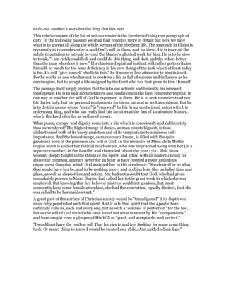to do-not another’s work but the duty that lies next.
This relative aspect of the life of self-surrender is the burthen of this great paragraph of
duty. In the following passage we shall find precepts more in detail; but here we have
what is to govern all along the whole stream of the obedient life. The man rich in Christ is
reverently to remember others, and God’s will in them, and for them. He is to avoid the
subtle temptation to intrude beyond the Master’s allotted work for him. He is to be slow
to think, "I am richly qualified, and could do this thing, and that, and the other, better
than the man who does it now." His chastened spiritual instinct will rather go to criticise
himself, to watch for the least deficiency in his own doing of the task which at least today
is his. He will "give himself wholly to this," be it more or less attractive to him in itself.
For he works as one who has not to contrive a life as full of success and influence as he
can imagine, but to accept a life assigned by the Lord who has first given to him Himself.
The passage itself amply implies that he is to use actively and honestly his renewed
intelligence. He is to look circumstances and conditions in the face, remembering that in
one way or another the will of God is expressed in them. He is to seek to understand not
his duties only, but his personal equipments for them, natural as well as spiritual. But he
is to do this as one whose "mind" is "renewed" by his living contact and union with Iris
redeeming King, and who has really laid Iris faculties at the feet of an absolute Master,
who is the Lord of order as well as of power.
What peace, energy, and dignity come into a life which is consciously and deliberately
thus surrendered! The highest range of duties, as man counts highest, is thus
disburthened both of its heavy anxieties and of its temptations to a ruinous self-
importance. And the lowest range, as man counts lowest, is filled with the quiet
greatness born of the presence and will of God. In the memoirs of Mme. de la Mothe
Guyon much is said of her faithful maidservant, who was imprisoned along with her (in a
separate chamber) in the Bastille, and there died, about the year 1700. This pious
woman, deeply taught in the things of the Spirit, and gifted with an understanding far
above the common, appears never for an hour to have coveted a more ambitious
department than that which God assigned her in His obedience. "She desired to be what
God would have her be, and to be nothing more, and nothing less. She included time and
place, as well as disposition and action. She had not a doubt that God, who had given
remarkable powers to Mme. Guyon, had called her to the great work in which she was
employed. But knowing that her beloved mistress could not go alone, but must
constantly have some female attendant, she had the conviction, equally distinct, that she
was called to be her maidservant."
A great part of the surface of Christian society would be "transfigured" if its depth was
more fully penetrated with that spirit. And it is to that spirit that the Apostle here
definitely calls us, each and every one, not as with a "counsel of perfection" for the few,
but as the will of God for all who have found out what is meant by His "compassions,"
and have caught even a glimpse of His Will as "good, and acceptable, and perfect."
"I would not have the restless will That hurries to and fro, Seeking for some great thing
to do Or secret thing to know I would be treated as a child, And guided where I go."
 