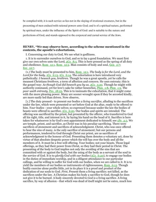 be complied with; it is such service as lies not in the slaying of irrational creatures, but in the
presenting of men endued with rational powers unto God; and is of a spiritual nature, performed
by spiritual men, under the influence of the Spirit of God: and is suitable to the nature and
perfections of God, and stands opposed to the corporeal and carnal service of the Jews.
HE RY, “We may observe here, according to the scheme mentioned in the
contents, the apostle's exhortations,
I. Concerning our duty to God, We see what is godliness.
1. It is to surrender ourselves to God, and so to lay a good foundation. We must first
give our own selves unto the Lord, 2Co_8:5. This is here pressed as the spring of all duty
and obedience, Rom_12:1, Rom_12:2. Man consists of body and soul, Gen_2:7;
Ecc_12:7.
(1.) The body must be presented to him, Rom_12:1. The body is for the Lord, and the
Lord for the body, 1Co_6:13, 1Co_6:14. The exhortation is here introduced very
pathetically: I beseech you, brethren. Though he was a great apostle, yet he calls the
meanest Christians brethren, a term of affection and concern. He uses entreaty; this is
the gospel way: As though God did beseech you by us, 2Co_5:20. Though he might with
authority command, yet for love's sake he rather beseeches, Phm_1:8, Phm_1:9. The
poor useth entreaty, Pro_18:23. This is to insinuate the exhortation, that it might come
with the more pleasing power. Many are sooner wrought upon if they be accosted kindly,
are more easily led than driven. Now observe,
[1.] The duty pressed - to present our bodies a living sacrifice, alluding to the sacrifices
under the law, which were presented or set before God at the altar, ready to be offered to
him. Your bodies - your whole selves; so expressed because under the law the bodies of
beasts were offered in sacrifice, 1Co_6:20. Our bodies and spirits are intended. The
offering was sacrificed by the priest, but presented by the offerer, who transferred to God
all his right, title, and interest in it, by laying his hand on the head of it. Sacrifice is here
taken for whatsoever is by God's own appointment dedicated to himself; see 1Pe_2:5. We
are temple, priest, and sacrifice, as Christ was in his peculiar sacrificing. There were
sacrifices of atonement and sacrifices of acknowledgment. Christ, who was once offered
to bear the sins of many, is the only sacrifice of atonement; but our persons and
performances, tendered to God through Christ our priest, are as sacrifices of
acknowledgment to the honour of God. Presenting them denotes a voluntary act, done by
virtue of that absolute despotic power which the will has over the body and all the
members of it. It must be a free-will offering. Your bodies; not your beasts. Those legal
offerings, as they had their power from Christ, so they had their period in Christ. The
presenting of the body to God implies not only the avoiding of the sins that are
committed with or against the body, but the using of the body as a servant of the soul in
the service of God. It is to glorify God with our bodies (1Co_6:20), to engage our bodies
in the duties of immediate worship, and in a diligent attendance to our particular
callings, and be willing to suffer for God with our bodies, when we are called to it. It is to
yield the members of our bodies as instruments of righteousness, Rom_6:13. Though
bodily exercise alone profits little, yet in its place it is a proof and product of the
dedication of our souls to God. First, Present them a living sacrifice; not killed, as the
sacrifices under the law. A Christian makes his body a sacrifice to God, though he does
not give it to be burned. A body sincerely devoted to God is a living sacrifice. A living
sacrifice, by way of allusion - that which was dead of itself might not be eaten, much less
 
