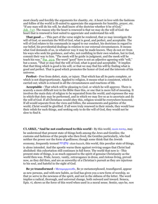most clearly and forcibly the arguments for chastity, etc. A heart in love with the fashions
and follies of the world is ill-suited to appreciate the arguments for humility, prayer, etc.
“If any man will do his will, he shall know of the doctrine whether it be of God,”
Joh_7:17. The reason why the heart is renewed is that we may do the will of God: the
heart that is renewed is best suited to appreciate and understand his will.
That good ... - This part of the verse might be rendered, that ye may investigate the
will of God, or ascertain the Will of God, what is good, and perfect, and acceptable. The
will of God relates to his commands in regard to our conduct, his doctrines in regard to
our belief, his providential dealings in relation to our external circumstances. It means
what God demands of us, in whatever way it may be made known. They do not err from
his ways who seek his guidance, and who, not confiding in their own wisdom, but in God,
commit their way to him. “The meek will he guide in judgment, and the meek will he
teach his way,” Psa_25:9. The word “good” here is not an adjective agreeing with “will,”
but a noun. “That ye may find the will of God, what is good and acceptable.” It implies
that that thing which is good is his will; or that we may find his will by finding what is
good and perfect. That is good which promotes the honor of God and the interests of his
universe.
Perfect - Free from defect, stain, or injury. That which has all its parts complete, or
which is not disproportionate. Applied to religion, it means what is consistent, which is
carried out; which is evinced in all the circumstances and reactions of life.
Acceptable - That which will be pleasing to God. or which he will approve. There is
scarcely a more difficult text in the Bible than this, or one that is more full of meaning. It
involves the main duty of religion to be separated from the world; and expresses the way
in which that duty may be performed, and in which we may live so as to ascertain and do
the will of God. If all Christians would obey this, religion would be everywhere honored.
If all would separate from the vices and follies, the amusements and gaieties of the
world, Christ would be glorified. If all were truly renewed in their minds, they would lose
their relish for such things, and seeking only to do the will of God, they would not be
slow to find it.
CLARKE, “And be not conformed to this world - By this world, αιωνι τουτሩ, may
be understood that present state of things both among the Jews and Gentiles; the
customs and fashions of the people who then lived, the Gentiles particularly, who had
neither the power nor the form of godliness; though some think that the Jewish
economy, frequently termed ‫הזה‬ ‫עולם‬ olam hazzeh, this world, this peculiar state of things,
is alone intended. And the apostle warns them against reviving usages that Christ had
abolished: this exhortation still continues in full force. The world that now is - This
present state of things, is as much opposed to the spirit of genuine Christianity as the
world then was. Pride, luxury, vanity, extravagance in dress, and riotous living, prevail
now, as they did then, and are as unworthy of a Christian’s pursuit as they are injurious
to his soul, and hateful in the sight of God.
Be ye transformed - Μεταµορφουσθε, Be ye metamorphosed, transfigured, appear
as new persons, and with new habits, as God has given you a new form of worship, so
that ye serve in the newness of the spirit, and not in the oldness of the letter. The word
implies a radical, thorough, and universal change, both outward and inward. Seneca,
Epis. vi, shows us the force of this word when used in a moral sense. Sentio, says he, non
 