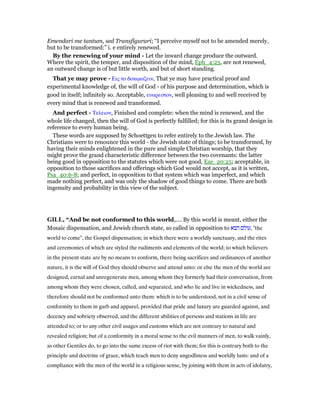 Emendari me tantum, sed Transfigurari; “I perceive myself not to be amended merely,
but to be transformed:” i. e entirely renewed.
By the renewing of your mind - Let the inward change produce the outward.
Where the spirit, the temper, and disposition of the mind, Eph_4:23, are not renewed,
an outward change is of but little worth, and but of short standing.
That ye may prove - Εις το δοκιµαζειν, That ye may have practical proof and
experimental knowledge of, the will of God - of his purpose and determination, which is
good in itself; infinitely so. Acceptable, ευαρεστον, well pleasing to and well received by
every mind that is renewed and transformed.
And perfect - Τελειον, Finished and complete: when the mind is renewed, and the
whole life changed, then the will of God is perfectly fulfilled; for this is its grand design in
reference to every human being.
These words are supposed by Schoettgen to refer entirely to the Jewish law. The
Christians were to renounce this world - the Jewish state of things; to be transformed, by
having their minds enlightened in the pure and simple Christian worship, that they
might prove the grand characteristic difference between the two covenants: the latter
being good in opposition to the statutes which were not good, Eze_20:25; acceptable, in
opposition to those sacrifices and offerings which God would not accept, as it is written,
Psa_40:6-8; and perfect, in opposition to that system which was imperfect, and which
made nothing perfect, and was only the shadow of good things to come. There are both
ingenuity and probability in this view of the subject.
GILL, “And be not conformed to this world,.... By this world is meant, either the
Mosaic dispensation, and Jewish church state, so called in opposition to ‫הבא‬ ‫,עולם‬ "the
world to come", the Gospel dispensation; in which there were a worldly sanctuary, and the rites
and ceremonies of which are styled the rudiments and elements of the world; to which believers
in the present state are by no means to conform, there being sacrifices and ordinances of another
nature, it is the will of God they should observe and attend unto: or else the men of the world are
designed, carnal and unregenerate men, among whom they formerly had their conversation, from
among whom they were chosen, called, and separated, and who lie and live in wickedness, and
therefore should not be conformed unto them: which is to be understood, not in a civil sense of
conformity to them in garb and apparel, provided that pride and luxury are guarded against, and
decency and sobriety observed, and the different abilities of persons and stations in life are
attended to; or to any other civil usages and customs which are not contrary to natural and
revealed religion; but of a conformity in a moral sense to the evil manners of men, to walk vainly,
as other Gentiles do, to go into the same excess of riot with them; for this is contrary both to the
principle and doctrine of grace, which teach men to deny ungodliness and worldly lusts: and of a
compliance with the men of the world in a religious sense, by joining with them in acts of idolatry,
 