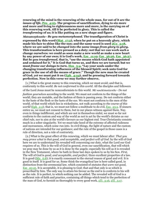renewing of the mind is the renewing of the whole man, for out of it are the
issues of life, Pro_4:23. The progress of sanctification, dying to sin more
and more and living to righteousness more and more, is the carrying on of
this renewing work, till it be perfected in glory. This is called the
transforming of us; it is like putting on a new shape and figure.
MateamorphoustheMateamorphoustheMateamorphoustheMateamorphousthe - Be you metamorphosed. The transfiguration of Christ is
expressed by this word (Mat_17:2), when he put on a heavenly glory, which
made his face to shine like the sun; and the same word is used 2Co_3:18,
where we are said to be changed into the same image from glory to glory.
This transformation is here pressed as a duty; not that we can work such a
change ourselves: we could as soon make a new world as make a new heart
by any power of our own; it is God's work, Eze_11:19; Eze_36:26, Eze_36:27.
But be you transformed, that is, “use the means which God hath appointed
and ordained for it.” It is God that turns us, and then we are turned; but we
must frame our doings to turn, Hos_5:4. “Lay your souls under the
changing transforming influences of the blessed Spirit; seek unto God for
grace in the use of all the means of grace.” Though the new man be created
of God, yet we must put it on (Eph_4:24), and be pressing forward towards
perfection. Now in this verse we may further observe,
[1.] What is the great enemy to this renewing, which we must avoid; and that is,
conformity to this world: Be not conformed to this world. All the disciples and followers
of the Lord Jesus must be nonconformists to this world. Mē suschēmatizesthe - Do not
fashion yourselves according to the world. We must not conform to the things of the
world; they are mutable, and the fashion of them is passing away. Do not conform either
to the lusts of the flesh or the lusts of the eye. We must not conform to the men of the
world, of that world which lies in wickedness, not walk according to the course of this
world (Eph_2:2); that is, we must not follow a multitude to do evil, Exo_23:2. If sinners
entice us, we must not consent to them, but in our places witness against them. Nay,
even in things indifferent, and which are not in themselves sinful, we must so far not
conform to the custom and way of the world as not to act by the world's dictates as our
chief rule, nor to aim at the world's favours as our highest end. True Christianity consists
much in a sober singularity. Yet we must take heed of the extreme of affected rudeness
and moroseness, which some run into. In civil things, the light of nature and the custom
of nations are intended for our guidance; and the rule of the gospel in those cases is a
rule of direction, not a rule of contrariety.
[2.] What is the great effect of this renewing, which we must labour after: That you
may prove what is that good, and acceptable, and perfect will of God. by the will of God
here we are to understand his revealed will concerning our duty, what the Lord our God
requires of us. This is the will of God in general, even our sanctification, that will which
we pray may be done by us as it is done by the angels; especially his will as it is revealed
in the New Testament, where he hath in these last days spoken to us by his Son. First,
The will of God is good, and acceptable, and perfect; three excellent properties of a law.
It is good (Mic_6:8); it is exactly consonant to the eternal reason of good and evil. It is
good in itself. It is good for us. Some think the evangelical law is here called good, in
distinction from the ceremonial law, which consisted of statutes that were not good,
Eze_20:25. It is acceptable, it is pleasing to God; that and that only is so which is
prescribed by him. The only way to attain his favour as the end is to conform to his will
as the rule. It is perfect, to which nothing can be added. The revealed will of God is a
sufficient rule of faith and practice, containing all things which tend to the perfection of
the man of God, to furnish us thoroughly to every good work, 2Ti_3:16, 2Ti_3:17.
 