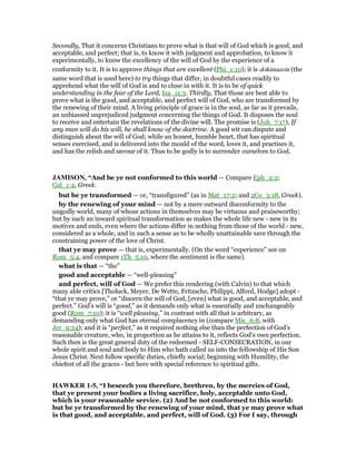 Secondly, That it concerns Christians to prove what is that will of God which is good, and
acceptable, and perfect; that is, to know it with judgment and approbation, to know it
experimentally, to know the excellency of the will of God by the experience of a
conformity to it. It is to approve things that are excellent (Phi_1:10); it is dokimazein (the
same word that is used here) to try things that differ, in doubtful cases readily to
apprehend what the will of God is and to close in with it. It is to be of quick
understanding in the fear of the Lord, Isa_11:3. Thirdly, That those are best able to
prove what is the good, and acceptable, and perfect will of God, who are transformed by
the renewing of their mind. A living principle of grace is in the soul, as far as it prevails,
an unbiassed unprejudiced judgment concerning the things of God. It disposes the soul
to receive and entertain the revelations of the divine will. The promise is (Joh_7:17), If
any man will do his will, he shall know of the doctrine. A good wit can dispute and
distinguish about the will of God; while an honest, humble heart, that has spiritual
senses exercised, and is delivered into the mould of the word, loves it, and practises it,
and has the relish and savour of it. Thus to be godly is to surrender ourselves to God.
JAMISO , “And be ye not conformed to this world — Compare Eph_2:2;
Gal_1:4, Greek.
but be ye transformed — or, “transfigured” (as in Mat_17:2; and 2Co_3:18, Greek).
by the renewing of your mind — not by a mere outward disconformity to the
ungodly world, many of whose actions in themselves may be virtuous and praiseworthy;
but by such an inward spiritual transformation as makes the whole life new - new in its
motives and ends, even where the actions differ in nothing from those of the world - new,
considered as a whole, and in such a sense as to be wholly unattainable save through the
constraining power of the love of Christ.
that ye may prove — that is, experimentally. (On the word “experience” see on
Rom_5:4, and compare 1Th_5:10, where the sentiment is the same).
what is that — “the”
good and acceptable — “well-pleasing”
and perfect, will of God — We prefer this rendering (with Calvin) to that which
many able critics [Tholuck, Meyer, De Wette, Fritzsche, Philippi, Alford, Hodge] adopt -
“that ye may prove,” or “discern the will of God, [even] what is good, and acceptable, and
perfect.” God’s will is “good,” as it demands only what is essentially and unchangeably
good (Rom_7:10); it is “well pleasing,” in contrast with all that is arbitrary, as
demanding only what God has eternal complacency in (compare Mic_6:8, with
Jer_9:24); and it is “perfect,” as it required nothing else than the perfection of God’s
reasonable creature, who, in proportion as he attains to it, reflects God’s own perfection.
Such then is the great general duty of the redeemed - SELF-CONSECRATION, in our
whole spirit and soul and body to Him who hath called us into the fellowship of His Son
Jesus Christ. Next follow specific duties, chiefly social; beginning with Humility, the
chiefest of all the graces - but here with special reference to spiritual gifts.
HAWKER 1-5, “I beseech you therefore, brethren, by the mercies of God,
that ye present your bodies a living sacrifice, holy, acceptable unto God,
which is your reasonable service. (2) And be not conformed to this world:
but be ye transformed by the renewing of your mind, that ye may prove what
is that good, and acceptable, and perfect, will of God. (3) For I say, through
 