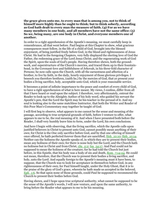 the grace given unto me, to every man that is among you, not to think of
himself more highly than he ought to think; but to think soberly, according
as God hath dealt to every man the measure of faith. (4) For as we have
many members in one body, and all members have not the same office: (5)
So we, being many, are one body in Christ, and everyone members one of
another.
In order to a right apprehension of the Apostle’s meaning, we must carefully keep in
remembrance, all that went before. Paul begins at this Chapter to shew, what gracious
consequences must follow, in the life of a child of God, brought into the blessed
enjoyment, of being justified freely before God, in the blood and righteousness of Jesus
Christ. He had in the foregoing Chapters, very fully displayed the electing love of God the
Father, the redeeming grace of the Lord Jesus Christ; and the regenerating work of God
the Spirit, upon the souls of God’s people. Having therefore shewn, both the ground-
work, and superstructure of the Church’s mercies, and traced them up to their fountain-
head, in the Covenant-love and faithfulness of Jehovah, in his three-fold character of
Persons; he now calls upon the Church, with all the earnestness and affection of a
brother, to live by faith, in the daily, hourly enjoyment of those glorious privileges. I
beseech you therefore brethren, (saith he,) by the mercies of God, that ye present your
bodies a living sacrifice, holy, acceptable unto God, which is your reasonable service.
It becomes a point of infinite importance to the peace and comfort of every child of God,
to have a right apprehension of what is here meant. My views, I confess, differ from all
that I have heard or read upon the subject. I therefore, very affectionately, entreat the
Reader to look up to the Almighty Author of his holy word, who guided his servant the
Apostle’s pen, that the Lord the Spirit may be his teacher in the perusal of it. And my
soul is looking also to the same matchless Instructor, that both the Writer and Reader of
this Poor Man’s Commentary may together be taught of God.
I will first beg to observe, what appears to me cannot be the sense and meaning of the
passage, according to true scriptural grounds of faith, before I venture to offer, what
appears to me to be, the real meaning of it. And when I have presented both before the
Reader, I shall very humbly leave him to form, under the Lord, his own conclusions.
And here I begin with observing, that the living sacrifice, which the Apostle calls upon
justified believers in Christ to present unto God, cannot possibly mean anything of their
own; for Christ is the One only sacrifice before God, and by that one offering of himself
once offered, he hath perfected forever them that are sanctified, Heb_10:10; Heb_10:14.
Neither can the holiness the Apostle speaks of, in which they are to present their bodies,
mean any holiness of their own; for there is none holy but the Lord; and the Church hath
no holiness but in Christ and from Christ, 1Sa_2:2; Isa_54:17. And Paul could not be
supposed to mean the holiness of the creature; for he had told the Church but just
before, in this Epistle, that his body was a body of sin and death, Rom_7:14-24. He could
not mean, therefore, that the Church was to present their bodies a living sacrifice, and
holy, unto the Lord. And equally foreign to the Apostle’s meaning must it have been, to
suppose, that the Church was to look for acceptance in themselves before God, in any
righteousness of their own; for Paul himself taught, under the Holy Ghost, that it is to
the praise of the glory of God’s grace, wherein he hath made us accepted in the beloved,
Eph_1:6. So that upon none of those grounds, could Paul be supposed to recommend the
Church to present their bodies before God.
Having shewn, and I hope upon true scriptural authority, what cannot be supposed to be
the sense of the Apostle’s words, I will now venture, and upon the same authority, to
bring before the Reader what appears to me to be his meaning.
 