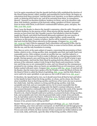 Let it be again remembered, that the Apostle had before fully established the doctrine of
the Church being elected, called, justified, and sanctified by God in Christ. He begins an
exhortation from these premises. And that little word, therefore, as an illative particle, he
useth, as deducing all he had to say, and all he entreated from them, in consequence
thereof. / beseech you therefore brethren, brethren in Christ, and as he elsewhere calls
them, holy brethren, partakers of the heavenly calling, partakers of Christ, interested
from an union with Christ, in all Christ’s communicable holiness, grace, and glory. See
Heb_3:14; Joh_15:22.
Next, I pray the Reader to observe the Apostle’s expression, when be saith, I beseech you
therefore brethren, by the mercies of Goo, What mercies did the Apostle mean? All are
mercies we have from God. But I humbly conceive Paul alluded to what the Prophet
taught the Church, and which Paul himself afterwards explained, the sure mercies of
David. If the Reader before he prosecutes the subject further, would consult the
scriptures on this point, I venture to believe, that he will be inclined to conclude with me,
that such God the Holy Ghost referred to in this passage. (Compare Isa_55:3 with
Act_13:32-39.) And, if this be supposed, Paul’s exhortation will amount to this, that he
desired the Church by the mercies of God in Christ, to come to God in Christ, and make
this the one, and the only foundation in coming.
Now then we arrive at the main subject of enquiry, concerning this presentation of their
bodies, which is to be, a living sacrifice, holy, acceptable unto God, and (saith Paul) your
reasonable service. Holy scripture reveals no sacrifice but one. And this indeed is, a
living sacrifice; for Jesus ever liveth to make it effectual, as a life-giving principle to his
people. Having opened a new and living way by his blood, he ever liveth to keep it open
by his intercession. And God the Holy Ghost by putting forth the efficacy of it, unto the
persons of the redeemed, makes it truly living in their hearts and consciences. In this
new and living way we are commanded to come, and very blessed are the consequences
promised to our coming; when our hearts are sprinkled from an evil conscience, and our
bodies washed with pure water. Compare Heb_10:19-22 with Eze_36:25. (I need not tell
the Reader, that the waters here spoken of by the Prophet, means the blood of Christ; for
the blood of Christ is called the blood of sprinkling, Heb_12:24. And the Holy Ghost is
never said to be water sprinkled, or put upon us, but a well of water in us, Joh_4:14.)
If, therefore, the Apostle had in view, (as it should seem from all that he had said before
in this Epistle he had,) Christ the living sacrifice, in whom, and by whom, the Church
alone is justified; then in that living sacrifice and Person of her Lord, she was to present
her whole body. And this, indeed, is a living and life-giving sacrifice, truly holy,
acceptable unto God, and our reasonable service; for it is most reasonable that the
services of spiritual worshippers, acting under the Spirit’s constant influences, should
thus present themselves continually before the Lord. But unless the words of the Apostle
be considered in this sense, it is impossible to conceive, that Paul should direct the
Church to do, what he himself could never perform, to present his body a living sacrifice,
holy, and acceptable unto God, when he groaned daily under a body of sin and death.
Yea, he had before said to the Church, if Christ be in you, the body is dead because of sin;
but the spirit is life because of righteousness, Rom_8:10. And how shall a body dead
because of sin, present itself a living sacrifice?
Reader! The Lord give you a right understanding in all things, 2Ti_2:7. And, if under
divine teaching, your views and mine correspond, we shall both see and through grace be
enabled to follow, what the Apostle so affectionately recommends, when justified in the
Person and work of Christ, by those mercies of God, to present our bodies indeed as well
as our souls, daily, and hourly, upon the Altar of that living sacrifice, which is holy,
 