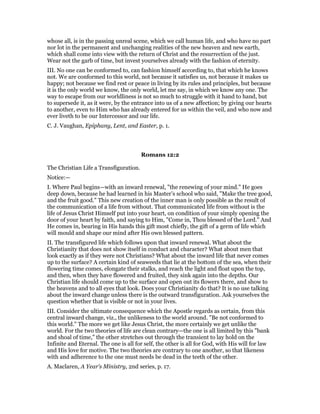 whose all, is in the passing unreal scene, which we call human life, and who have no part
nor lot in the permanent and unchanging realities of the new heaven and new earth,
which shall come into view with the return of Christ and the resurrection of the just.
Wear not the garb of time, but invest yourselves already with the fashion of eternity.
III. No one can be conformed to, can fashion himself according to, that which he knows
not. We are conformed to this world, not because it satisfies us, not because it makes us
happy; not because we find rest or peace in living by its rules and principles, but because
it is the only world we know, the only world, let me say, in which we know any one. The
way to escape from our worldliness is not so much to struggle with it hand to hand, but
to supersede it, as it were, by the entrance into us of a new affection; by giving our hearts
to another, even to Him who has already entered for us within the veil, and who now and
ever liveth to be our Intercessor and our life.
C. J. Vaughan, Epiphany, Lent, and Easter, p. 1.
Romans 12:2
The Christian Life a Transfiguration.
Notice:—
I. Where Paul begins—with an inward renewal, "the renewing of your mind." He goes
deep down, because he had learned in his Master’s school who said, "Make the tree good,
and the fruit good." This new creation of the inner man is only possible as the result of
the communication of a life from without. That communicated life from without is the
life of Jesus Christ Himself put into your heart, on condition of your simply opening the
door of your heart by faith, and saying to Him, "Come in, Thou blessed of the Lord." And
He comes in, bearing in His hands this gift most chiefly, the gift of a germ of life which
will mould and shape our mind after His own blessed pattern.
II. The transfigured life which follows upon that inward renewal. What about the
Christianity that does not show itself in conduct and character? What about men that
look exactly as if they were not Christians? What about the inward life that never comes
up to the surface? A certain kind of seaweeds that lie at the bottom of the sea, when their
flowering time comes, elongate their stalks, and reach the light and float upon the top,
and then, when they have flowered and fruited, they sink again into the depths. Our
Christian life should come up to the surface and open out its flowers there, and show to
the heavens and to all eyes that look. Does your Christianity do that? It is no use talking
about the inward change unless there is the outward transfiguration. Ask yourselves the
question whether that is visible or not in your lives.
III. Consider the ultimate consequence which the Apostle regards as certain, from this
central inward change, viz., the unlikeness to the world around. "Be not conformed to
this world." The more we get like Jesus Christ, the more certainly we get unlike the
world. For the two theories of life are clean contrary—the one is all limited by this "bank
and shoal of time," the other stretches out through the transient to lay hold on the
Infinite and Eternal. The one is all for self, the other is all for God, with His will for law
and His love for motive. The two theories are contrary to one another, so that likeness
with and adherence to the one must needs be dead in the teeth of the other.
A. Maclaren, A Year’s Ministry, 2nd series, p. 17.
 