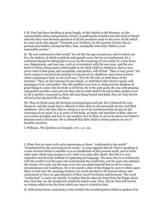 I. St. Paul had been dwelling at great length, in this Epistle to the Romans, on the
unsearchable riches and goodness of God, in grafting the Gentiles into the stock of Israel,
whereby they were become partakers of all the promises made to the Jews of old; which
he sums up by this appeal: "I beseech you, brethren, by the mercies of God, that ye
present your bodies a living sacrifice, holy, acceptable unto God, which is your
reasonable service."
II. "Be not conformed to this world," be not like the age around you, and in which you
live, the fashion of which perisheth and passeth away; but be ye transformed, let a
continual change be taking place in you, by the renewing of your mind, by a new heart,
new dispositions, and new way, such as is consistent with the new man, and the new
birth in Christ, being made conformable to the Holy Child in obedience, that ye may
prove what is that good, and acceptable, and perfect, will of God. "That ye may prove" the
word, means to ascertain by putting it to the proof; by obedience men come to know
what is pleasing to God, as our Lord says, "If ye do the will, ye shall know of the
doctrine." Thus, by the renewal of your minds, ye shall learn that which is good, well
pleasing to God, and perfect. The old sacrifices were not so, being but the shadows of
good things to come; but the body is of Christ, He is the only good, the one well-pleasing
and perfect sacrifice, and such are they who by faith shall be found in Him, perfect even
as He is perfect, inasmuch as their old man being buried and dead, they are only known
of God as having their life in Christ.
III. Thus in Christ must all Christian teaching begin and end. He is Himself the true
Passover, and the Lamb that is offered; in Him alone is all reasonable service and filial
obedience. He is the New Man to whom we are to be transformed day by day by the
renewing of our mind. It is as parts of His body, as limbs and members of Him, that we
are to learn humility and love to one another; it is in Him we are to be about our Father’s
business and in His house. He is Himself that little child to whose pattern we are to
humble ourselves.
I. Williams, The Epistles and Gospels, vol. i., p. 119.
I. When first we meet with such expressions as these, "conformed to the world,"
"transformed by the renewing of our mind," we may suppose that St. Paul is speaking of
a state of mind which is suitable to us as inhabitants of this present earth, and of some
other state which may prepare us for what is to come after death. But this is a very
imperfect and slovenly method of explaining his language. The man who is in conformity
with the world is not the man who understands the world best, not the man who admires
the beauty of it most, not the man even who can adapt himself best to all its various
circumstances and conditions. He is too much a slave of the things he sees to reflect upon
them or look into the meaning of them; too much devoted to all outward shows and
enjoyments to have an apprehension of their secret loveliness and harmony. The word
"conformed" is used very strictly; it implies that he takes his form from the things about
him, that they are the mould into which his mind is cast. Now, this St. Paul will not for
an instant admit to be the form which any man is created to bear.
II. Deliverance from conformity to the world is the transformation which is spoken of in
 