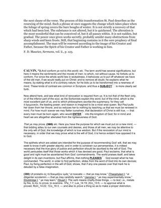 the next clause of the verse. The process of this transformation St. Paul describes as the
renewing of the mind. Such a phrase at once suggests the change which takes place when
the foliage of spring covers the bare boughs of winter. It is not strictly a recovery of that
which had been lost. The substance is not altered, but it is quickened. The alteration is
the most wonderful that can be conceived of, but it all passes within. It is not sudden, but
gradual. The power once given works secretly, probably amidst many obstructions from
sharp winds and keen frosts. Still, that beginning contains in it the sure prophecy of final
accomplishment. The man will be renewed according to the image of his Creator and
Father, because the Spirit of his Creator and Father is working in him.
F. D. Maurice, Sermons, vol. ii., p. 123.
CALVI , “2.And conform ye not to this world, etc. The term world has several significations, but
here it means the sentiments and the morals of men; to which, not without cause, he forbids us to
conform. For since the whole world lies in wickedness, it behooves us to put off whatever we have
of the old man, if we would really put on Christ: and to remove all doubt, he explains what he
means, by stating what is of a contrary nature; for he bids us to be transformed into a newness of
mind. These kinds of contrast are common in Scripture; and thus a SUBJECT is more clearly set
forth.
Now attend here, and see what kind of renovation is required from us: It is not that of the flesh only,
or of the inferior part of the soul, as the Sorbonists explain this word; but of the mind, which is the
most excellent part of us, and to which philosophers ascribe the supremacy; for they call
it ἡγεµονικὸν, the leading power; and reason is imagined to be a most wise queen. But Paul pulls
her down from her throne, and so reduces her to nothing by teaching us that we must be renewed in
mind. For how much soever we may flatter ourselves, that declaration of Christ is still true, — that
every man must be born again, who would ENTER into the kingdom of God; for in mind and
heart we are altogether alienated from the righteousness of God.
That ye may prove, (380) etc. Here you have the purpose for which we must put on a new mind, —
that bidding adieu to our own counsels and desires, and those of all men, we may be attentive to
the only will of God, the knowledge of which is true wisdom. But if the renovation of our mind is
necessary, in order that we may prove what is the will of God, it is hence evident how opposed it is
to God.
The epithets which are added are intended for the purpose of recommending God’ will, that we may
seek to know it with greater alacrity: and in order to constrain our perverseness, it is indeed
necessary that the true glory of justice and perfection should be ascribed to the will of God. The
world persuades itself that those works which it has devised are good; Paul exclaims, that what is
good and right must be ascertained from God’ commandments. The world praises itself, and takes
delight in its own inventions; but Paul affirms, that nothing PLEASES God except what he has
commanded. The world, in order to find perfection, slides from the word of God into its own devices;
Paul, by fixing perfection in the will of God, shows, that if any one passes over that mark he is
deluded by a false imagination.
(380) Ut probetis εἰς τὸ δοκιµάζειν ὑµᾶς “ut noscatis — that ye may know,” [Theophylact ]; “ut
diligenter scrutemini — that ye may carefully search,” [Jerome ], “ ye may experimentally know,”
[Doddridge ]; “ ye may learn,” [Stuart ]. The verb means chiefly three things, — to test, i.e., metals
by fire, to try, to prove, to examine, 1Pe_1:7; Luk_14:19; 2Co_13:5, — to approve what is
proved, Rom_14:22; 1Co_16:3, — and also to prove a thing so as to make a proper distinction,
 