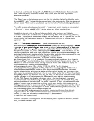 to discern, to understand, to distinguish, Luk_12:56; Rom_2:18. The last idea is the most suitable
here, “ order that ye may understand what the will of God is, even that which is good and
acceptable and perfect.”
What [Stuart ] says on the last clause seems just, that it is to be taken by itself, and that the words
do not AGREE with “” but stand by themselves, being in the neuter gender. Otherwise we cannot
affix any idea to “” for it would be unsuitable to say that God’ will is “” to him, that being self-evident.
“ ,” ἀγαθὸν is useful, advantageous, beneficial; “ ,” εὐαρεστον is what is pleasing to and accepted
by God; and “ ,” τέλειον is COMPLETE , entire, without any defect, or just and right.
It ought to be borne in mind, as [Pareus ] observes, that in order to discern, and rightly to
understand God’ will, the Apostle teaches us, that “ renewing of the mind” is necessary; otherwise,
as he adds, “ corrupt nature will fascinate our eyes that they may not see, or if they see, will turn our
hearts and wills, that they may not approve, or if they approve, will hinder us to follow what is
approved.” — Ed.
PULPIT, “And be notconformedto (rather, fashioned after; the verb
is συσχηµατίζεσθαι thisworld; butbeye transformed(the verb here is µεταµορφοῦσθαι ) by the
renewing of your mind, that ye may prove (or, discern) what is the will of God, that
which is good and acceptable and perfect. (So, rather than as in the Authorized Version;
the epithets acceptable and perfect not being properly APPLICABLE to the will of God; and the
translation given above being close to the original.) It is a matter of no importance for exegesis that
ancient authorities leave it uncertain whether the verbs at the beginning of this verse should be read
as imperatives ( συσχηµατίζεσθε and µεταµορφοῦσθε ) or as infinitives
( συσχηµατίζεσθαι and µεταµορφοῦσθαι ). In the latter case they depend,
with παραστῆσαι in Rom_12:1, on παρακαλῶ . The meaning remains unaffected. As to the words
themselves, Meyer's assertion that they stand in contrast only through theprepositions, without any
difference of sense in the stem-words, is surely wrong. St. Paul is not in the habit of varying his
expressions without a meaning; and he might have
writtenµετασχηµατίζεσθε (cf. 1Co_4:6; 2Co_11:13, 2Co_11:14; Php_3:21) instead
of µεταµορφοῦσθε or συµµορφοῦσθε (cf. Php_3:10) instead of συσχηµατίζεσθε . And there is an
essential difference between the senses in which σχῆµα and µορφή may be used. The former
denotes outward fashion, which may be fleeting, and belonging to accident and circumstance; the
latter is used to express essential form, in virtue of which a thing is what it is; of. Php_3:21, and also
(though Meyer denies any distinction here) Php_2:6, Php_2:7. The apostle warns his readers not to
follow in their ways of life the fashions of this present world, which are both false and fleeting
(cf. 1Co_7:31, Παράγει γὰρ τὸ σχῆµα τοῦ κόσµου τούτου ), but to undergo such a change of
essentialform as to preclude their doing so. If they become συµµόρφοι with Christ (cf. Rom_8:29),
the world's fashions will not affect them. The phrase, "this world" or "age". The transformation here
spoken of consists in the renewal of the mind ( τοῦ νοὸς ), which denotes the Understanding, or
thinking power, regarded as to its moral activity. And Christian renewal imparts not only the will and
power to do God's will, but also intelligence to discern it. Hence follows εἰς τὸ δοκιµάζειν ὑµᾶς , etc..
It is to be observed, lastly, that the present tenses of the
verbs συσχηµατίζεσθε andµεταµορφοῦσθε , unlike the previous aorist παραστῆσαι , intimate
progressive habits. The perfect Christian character is not formed all at once on conversion
(of Php_3:12, seq.; see also previous note on Rom_6:13, with reference
to παριστάνετε and παραστιήσατε ).
So far the exhortation has been general. The apostle now passes to particular directions; and first
(Php_2:3-9) as to the use of gifts.
 