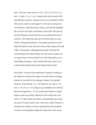 Beet, “This age : same words in i Cor. i. 20, ii. 6, 8, 2 Cor. iv. 4,
Gal. i. 4, Eph. i. 21, ii. 2, etc. It denotes the whole current of life
and influence around us, except so far as it is controlled by Christ.
This current, unless we pull against it, will carry us along in its
own direction, a direction always wrong ; and will thus gradually
fill us with its own spirit, and fashion us like itself. Thus day by
day the influences around will enter into us and become part of
ourselves. The following words show that Paul refers to a con-
formity of thought and purpose. The change required in us will
affect the details of outer life only so far as these express the mind
within. All attempts to distinguish the people of God by littl
external details have utterly failed. We must and we ought to do,
to a large extent, as those around us do. But God requires in us a
total change of purpose ; and of outward life only so far as it is
a natural outworking of the inward change. But be tramf. :
more fully, * be day by day transformed.' Instead of yielding to
the influences which tend to shape us into the likeness of things
around, we must day by day undergo a change in an opposite
direction. Trains/brmed : s.u. ii. 20. Renewal, etc,: Eph. iv. 23,
Col. iii. 10, 2 Cor. iv. 16. God gives up to blindness the minds of
those who forget Him, i. 21, 28, so that moral objects no longer
appear in their true colours. Depravity of the whole man is the
result, i. 28. But to those who believe, God gradually gives back
the power of correct moral vision. And, since a man's character is
formed by his estimate of what is good and bad, the restoration
of moral vision gradually changes the whole man. Thus, by the
 