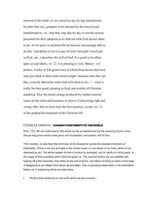 renewal of the mind, we are ourselves day by day transformed.
In order that, etc, j purpose to be attained by the renewal and
transformation, viz., that they may day by day so test the actions
presented for their adoption as to find out what God desires them
to do. As we grow in spiritual life we become increasingly able to
do this. And ability to do it is one of God's best gifts. Good and
well-pl., etc, J describes the will of God. It is good in its effect
upon us and others, vii. 12. It is pleasing to God. Mature : cvt
perfect, worthy of full-grown men in Christ Paul desires that God
may give back to them clear moral insight ; because only thus can
they correctly determine what God wills them to do, /.^., what is
really for their good, pleasing to God, and worthy of Christian
manhood. Thus the moral change produced by mental renewal
reacts on the mind and increases its power of discerning right and
wrong. Obs. that we have here the first mention, except viii. 13,
of the gradual development of the Christian life.
CHARLES SIMEON, “AGAINSTCONFORMITYTO THEWORLD
Rom_12:2. Be not conformed to this world: but be ye transformed by the renewing of your mind,
that ye may prove what is that good, and acceptable, and perfect, will of God.
THE morality, no less than the doctrines, of the Gospel far excels the boasted inventions of
philosophy. There is not one principle in the human heart, or one action of our lives, which is not
depraved by sin. The whole system of man’s conduct is deranged: and to rectify it in all its parts, is
the scope of that revelation which God has given us. The inspired writers are not satisfied with
lopping off a few branches; they strike at the root of all sin; and labour to bring us back to that state
of allegiance to our Maker from which we are fallen. This is peculiarly observable in the exhortation
before us, in explaining which we shall shew,
I. What is that conformity to the world which we are to avoid—
 