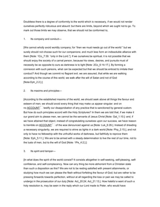 Doubtless there is a degree of conformity to the world which is necessary, if we would not render
ourselves perfectly ridiculous and absurd: but there are limits, beyond which we ought not to go. To
mark out those limits we may observe, that we should not be conformed to,
1. Its company and conduct—
[We cannot wholly avoid worldly company; for “then we must needs go out of the world:” but we
surely should not choose such for our companions; and much less form an indissoluble alliance with
them [Note: 1Co_7:39. “only in the Lord.”]. If we ourselves be spiritual, it is not possible that we
should enjoy the society of a carnal person, because his views, desires, and pursuits must of
necessity be as opposite to ours as darkness is to light [Note: 2Co_6:14-17.]. By forming a
connexion with such persons, what can be expected but that we should be enticed to imitate their
conduct? And though we commit no flagrant evil, we are assured, that while we are walking
according to the course of this world, we walk after the will of Satan and not of God
[Note:Eph_2:2.].]
2. Its maxims and principles—
[According to the established maxims of the world, we should seek above all things the favour and
esteem of men; we should avoid every thing that may make us appear singular; and on
no ACCOUNT testify our disapprobation of any practice that is sanctioned by general custom.
But how do such principles accord with the Holy Scriptures? In them we are told that, if we make it
our grand aim to please men, we cannot be the servants of Jesus Christ [Note: Gal_1:10.]: and, if
we have attained that object, instead of congratulating ourselves upon our success, we have reason
to tremble on ACCOUNT of the woe denounced against us [Note: Luk_6:26.]. Instead of dreading
a necessary singularity, we are required to shine as lights in a dark world [Note: Php_2:15.], and not
only to have no fellowship with the unfruitful works of darkness, but faithfully to reprove them
[Note: Eph_5:11.]. We are to be armed with a steady determination to live the rest of our time, not to
the lusts of men, but to the will of God [Note: 1Pe_4:2.].]
3. Its spirit and temper—
[In what does the spirit of the world consist? It consists altogether in self-seeking, self-pleasing, self-
confidence, and self-complacency. Now can any thing be more abhorrent from a Christian state
than such a disposition as this? We are not to be resting satisfied with present attainments, or
studying how much we can please the flesh without forfeiting the favour of God; but are rather to be
pressing forwards towards perfection, without at all regarding the loss or pain we may be called to
undergo in the prosecution of our duty [Note: Act_20:24; Act_21:13.]. How hateful a want of such a
holy resolution is, may be seen in the reply which our Lord made to Peter, who would have
 