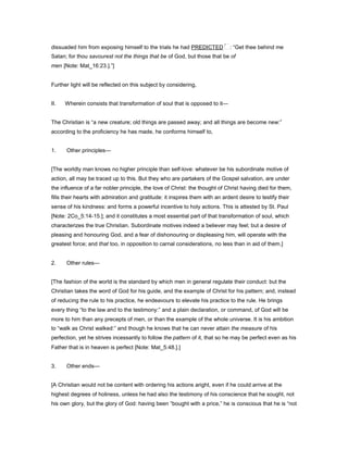 dissuaded him from exposing himself to the trials he had PREDICTED : “Get thee behind me
Satan; for thou savourest not the things that be of God, but those that be of
men [Note: Mat_16:23.].”]
Further light will be reflected on this subject by considering,
II. Wherein consists that transformation of soul that is opposed to it—
The Christian is “a new creature; old things are passed away; and all things are become new:”
according to the proficiency he has made, he conforms himself to,
1. Other principles—
[The worldly man knows no higher principle than self-love: whatever be his subordinate motive of
action, all may be traced up to this. But they who are partakers of the Gospel salvation, are under
the influence of a far nobler principle, the love of Christ: the thought of Christ having died for them,
fills their hearts with admiration and gratitude: it inspires them with an ardent desire to testify their
sense of his kindness: and forms a powerful incentive to holy actions. This is attested by St. Paul
[Note: 2Co_5:14-15.]; and it constitutes a most essential part of that transformation of soul, which
characterizes the true Christian. Subordinate motives indeed a believer may feel; but a desire of
pleasing and honouring God, and a fear of dishonouring or displeasing him, will operate with the
greatest force; and that too, in opposition to carnal considerations, no less than in aid of them.]
2. Other rules—
[The fashion of the world is the standard by which men in general regulate their conduct: but the
Christian takes the word of God for his guide, and the example of Christ for his pattern; and, instead
of reducing the rule to his practice, he endeavours to elevate his practice to the rule. He brings
every thing “to the law and to the testimony:” and a plain declaration, or command, of God will be
more to him than any precepts of men, or than the example of the whole universe. It is his ambition
to “walk as Christ walked:” and though he knows that he can never attain the measure of his
perfection, yet he strives incessantly to follow the pattern of it, that so he may be perfect even as his
Father that is in heaven is perfect [Note: Mat_5:48.].]
3. Other ends—
[A Christian would not be content with ordering his actions aright, even if he could arrive at the
highest degrees of holiness, unless he had also the testimony of his conscience that he sought, not
his own glory, but the glory of God: having been “bought with a price,” he is conscious that he is “not
 