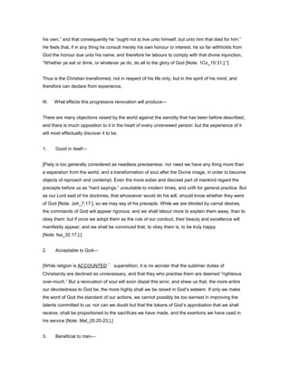 his own,” and that consequently he “ought not to live unto himself, but unto him that died for him.”
He feels that, if in any thing he consult merely his own honour or interest, he so far withholds from
God the honour due unto his name; and therefore he labours to comply with that divine injunction,
“Whether ye eat or drink, or whatever ye do, do all to the glory of God [Note: 1Co_10:31.].”]
Thus is the Christian transformed, not in respect of his life only, but in the spirit of his mind; and
therefore can declare from experience,
III. What effects this progressive renovation will produce—
There are many objections raised by the world against the sanctity that has been before described;
and there is much opposition to it in the heart of every unrenewed person: but the experience of it
will most effectually discover it to be,
1. Good in itself—
[Piety is too generally considered as needless preciseness: nor need we have any thing more than
a separation from the world, and a transformation of soul after the Divine image, in order to become
objects of reproach and contempt. Even the more sober and discreet part of mankind regard the
precepts before us as “hard sayings,” unsuitable to modern times, and unfit for general practice. But
as our Lord said of his doctrines, that whosoever would do his will, should know whether they were
of God [Note: Joh_7:17.], so we may say of his precepts. While we are blinded by carnal desires,
the commands of God will appear rigorous; and we shall labour more to explain them away, than to
obey them: but if once we adopt them as the rule of our conduct, their beauty and excellence will
manifestly appear; and we shall be convinced that, to obey them is, to be truly happy
[Note: Isa_32:17.].]
2. Acceptable to God—
[While religion is ACCOUNTED superstition, it is no wonder that the sublimer duties of
Christianity are declined as unnecessary, and that they who practise them are deemed “righteous
over-much.” But a renovation of soul will soon dispel this error, and shew us that, the more entire
our devotedness to God be, the more highly shall we be raised in God’s esteem. If only we make
the word of God the standard of our actions, we cannot possibly be too earnest in improving the
talents committed to us: nor can we doubt but that the tokens of God’s approbation that we shall
receive, shall be proportioned to the sacrifices we have made, and the exertions we have used in
his service [Note: Mat_25:20-23.].]
3. Beneficial to man—
 