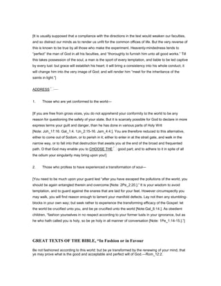 [It is usually supposed that a compliance with the directions in the text would weaken our faculties,
and so distract our minds as to render us unfit for the common offices of life. But the very reverse of
this is known to be true by all those who make the experiment. Heavenly-mindedness tends to
“perfect” the man of God in all his faculties, and “thoroughly to furnish him unto all good works.” Till
this takes possession of the soul, a man is the sport of every temptation, and liable to be led captive
by every lust: but grace will establish his heart; it will bring a consistency into his whole conduct; it
will change him into the very image of God; and will render him “meet for the inheritance of the
saints in light.”]
ADDRESS —
1. Those who are yet conformed to the world—
[If you are free from gross vices, you do not apprehend your conformity to the world to be any
reason for questioning the safety of your state. But it is scarcely possible for God to declare in more
express terms your guilt and danger, than he has done in various parts of Holy Writ
[Note: Joh_17:16. Gal_1:4. 1Jn_2:15-16. Jam_4:4.]. You are therefore reduced to this alternative,
either to come out of Sodom, or to perish in it; either to enter in at the strait gate, and walk in the
narrow way, or to fall into that destruction that awaits you at the end of the broad and frequented
path. O that God may enable you to CHOOSE THE good part; and to adhere to it in spite of all
the odium your singularity may bring upon you!]
2. Those who profess to have experienced a transformation of soul—
[You need to be much upon your guard lest “after you have escaped the pollutions of the world, you
should be again entangled therein and overcome [Note: 2Pe_2:20.].” It is your wisdom to avoid
temptation, and to guard against the snares that are laid for your feet. However circumspectly you
may walk, you will find reason enough to lament your manifold defects. Lay not then any stumbling-
blocks in your own way; but seek rather to experience the transforming efficacy of the Gospel: let
the world be crucified unto you, and be ye crucified unto the world [Note:Gal_6:14.]. As obedient
children, “fashion yourselves in no respect according to your former lusts in your ignorance, but as
he who hath called you is holy, so be ye holy in all manner of conversation [Note: 1Pe_1:14-15.].”]
GREAT TEXTS OF THE BIBLE, “In Fashion or in Favour
Be not fashioned according to this world: but be ye transformed by the renewing of your mind, that
ye may prove what is the good and acceptable and perfect will of God.—Rom_12:2.
 