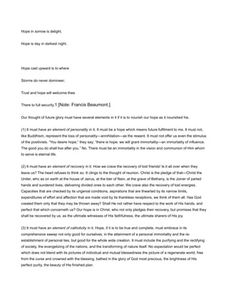 Hope in sorrow is delight,
Hope is day in darkest night.
Hope cast upward is to where
Storms do never domineer;
Trust and hope will welcome thee
There to full security.1 [Note: Francis Beaumont.]
Our thought of future glory must have several elements in it if it is to nourish our hope as it nourished his.
(1) It must have an element of personality in it. It must be a hope which means future fulfilment to me. It must not,
like Buddhism, represent the loss of personality—annihilation—as the reward. It must not offer us even the stimulus
of the positivists. “You desire hope,” they say; “there is hope; we will grant immortality—an immortality of influence.
The good you do shall live after you.” No. There must be an immortality in the vision and communion of Him whom
to serve is eternal life.
(2) It must have an element of recovery in it. How we crave the recovery of lost friends! Is it all over when they
leave us? The heart refuses to think so. It clings to the thought of reunion. Christ is the pledge of that—Christ the
Uniter, who as on earth at the house of Jairus, at the bier of Nain, at the grave of Bethany, is the Joiner of parted
hands and sundered lives, delivering divided ones to each other. We crave also the recovery of lost energies.
Capacities that are checked by its ungenial conditions, aspirations that are thwarted by its narrow limits,
expenditures of effort and affection that are made void by its thankless receptions, we think of them all. Has God
created them only that they may be thrown away? Shall He not rather have respect to the work of His hands, and
perfect that which concerneth us? Our hope is in Christ, who not only pledges their recovery, but promises that they
shall be recovered by us, as the ultimate witnesses of His faithfulness, the ultimate sharers of His joy.
(3) It must have an element of catholicity in it. Hope, if it is to be true and complete, must embrace in its
comprehensive sweep not only good for ourselves, in the attainment of a personal immortality and the re-
establishment of personal ties, but good for the whole wide creation. It must include the purifying and the rectifying
of society, the evangelizing of the nations, and the transforming of nature itself. No expectation would be perfect
which does not blend with its pictures of individual and mutual blessedness the picture of a regenerate world, free
from the curse and crowned with the blessing, bathed in the glory of God most precious, the brightness of His
perfect purity, the beauty of His finished plan.
 