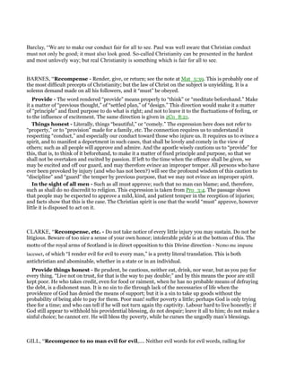Barclay, “We are to make our conduct fair for all to see. Paul was well aware that Christian conduct
must not only be good; it must also look good. So-called Christianity can be presented in the hardest
and most unlovely way; but real Christianity is something which is fair for all to see.
BARNES, “Recompense - Render, give, or return; see the note at Mat_5:39. This is probably one of
the most difficult precepts of Christianity; but the law of Christ on the subject is unyielding. It is a
solemn demand made on all his followers, and it “must” be obeyed.
Provide - The word rendered “provide” means properly to “think” or “meditate beforehand.” Make
it a matter of “previous thought,” of “settled plan,” of “design.” This direction would make it a matter
of “principle” and fixed purpose to do what is right; and not to leave it to the fluctuations of feeling, or
to the influence of excitement. The same direction is given in 2Co_8:21.
Things honest - Literally, things “beautiful,” or “comely.” The expression here does not refer to
“property,” or to “provision” made for a family, etc. The connection requires us to understand it
respecting “conduct,” and especially our conduct toward those who injure us. It requires us to evince a
spirit, and to manifest a deportment in such cases, that shall be lovely and comely in the view of
others; such as all people will approve and admire. And the apostle wisely cautions us to “provide” for
this, that is, to think of it beforehand, to make it a matter of fixed principle and purpose, so that we
shall not be overtaken and excited by passion. If left to the time when the offence shall be given, we
may be excited and off our guard, and may therefore evince an improper temper. All persons who have
ever been provoked by injury (and who has not been?) will see the profound wisdom of this caution to
“discipline” and “guard” the temper by previous purpose, that we may not evince an improper spirit.
In the sight of all men - Such as all must approve; such that no man can blame; and, therefore,
such as shall do no discredit to religion. This expression is taken from Pro_3:4. The passage shows
that people may be expected to approve a mild, kind, and patient temper in the reception of injuries;
and facts show that this is the case. The Christian spirit is one that the world “must” approve, however
little it is disposed to act on it.
CLARKE, “Recompense, etc. - Do not take notice of every little injury you may sustain. Do not be
litigious. Beware of too nice a sense of your own honor; intolerable pride is at the bottom of this. The
motto of the royal arms of Scotland is in direct opposition to this Divine direction - Nemo me impune
lacesset, of which “I render evil for evil to every man,” is a pretty literal translation. This is both
antichristian and abominable, whether in a state or in an individual.
Provide things honest - Be prudent, be cautious, neither eat, drink, nor wear, but as you pay for
every thing. “Live not on trust, for that is the way to pay double;” and by this means the poor are still
kept poor. He who takes credit, even for food or raiment, when he has no probable means of defraying
the debt, is a dishonest man. It is no sin to die through lack of the necessaries of life when the
providence of God has denied the means of support; but it is a sin to take up goods without the
probability of being able to pay for them. Poor man! suffer poverty a little; perhaps God is only trying
thee for a time; and who can tell if he will not turn again thy captivity. Labour hard to live honestly; if
God still appear to withhold his providential blessing, do not despair; leave it all to him; do not make a
sinful choice; he cannot err. He will bless thy poverty, while he curses the ungodly man’s blessings.
GILL, “Recompence to no man evil for evil,.... Neither evil words for evil words, railing for
 