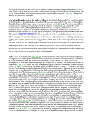 railing; nor evil deeds for evil deeds, one ill turn for another; nor the evil of punishment for the evil of
fault, unless it be by persons, who under God have an authority to inflict it; as the civil magistrate, who
"is the minister of God, a revenger to execute wrath upon him that doth evil", Rom_13:4; but private
revenge is what is here forbidden:
providing things honest in the sight of all men. The Vulgate Latin reads, "not only in the sight
of God, but also in the sight of all men"; and the Alexandrian copy reads, "in the sight of God and in
the sight of men", which clause seems to have crept in here, out of 2Co_8:21. The words are not to be
understood of a man's providing things honest, decent, and commendable, as suitable food and
raiment for his family, in the sight of all men, to the honour of religion, and the credit of his
profession, which is right to be done; but of a provident, thoughtful, and studious concern, to do
everything that is laudable and of good report among men. The Syriac version renders the words alter
this manner, ‫טבתא‬ ‫דתעבדון‬ ‫לכון‬ ‫נתבטל‬ ‫,אלא‬ "but be careful to do well", or exercise beneficence before all men;
either restraining it to acts of beneficence, even to them that do us ill, in opposition to rendering evil to them; or
applying it to all offices of humanity, and every good work, which are to be done in the sight of men; not merely
to be seen of them, and in a vainglorious way, in order to obtain their esteem and applause, as did the Pharisees;
but to avoid offence; to put, to silence, by well doing, the ignorance of wicked men; and to shame them that
falsely accuse the good conversation of the saints; and to recommend the Gospel and true religion, and win men
over to it thereby, and give an occasion to them of glorifying God.
HENRY, “To do them no hurt (Rom_12:17): Recompense to no man evil for evil, for that is a brutish
recompence, and befitting only those animals which are not conscious either of any being above them
or of any state before them. Or, if mankind were made (as some dream) in a state of war, such
recompences as these were agreeable enough; but we have not so learned God, who does so much for
his enemies (Mat_5:45), much less have we so learned Christ, who died for us when we were enemies
(Rom_5:8, Rom_5:10), so loved that world which hated him without a cause. - “To no man; neither to
Jew nor Greek; not to one that has been thy friend, for by recompensing evil for evil thou wilt certainly
lose him; not to one that has been thine enemy, for by not recompensing evil for evil thou mayest
perhaps gain him.” To the same purport, Rom_12:19, Dearly beloved, avenge not yourselves. And why
must this be ushered in with such an affectionate compellation, rather than any other of the
exhortations of this chapter? Surely because this is intended for the composing of angry spirits, that
are hot in the resentment of a provocation. He addresses himself to such in this endearing language, to
mollify and qualify them. Any thing that breathes love sweetens the blood, lays the storm, and cools
the intemperate heat. Would you pacify a brother offended? Call him dearly beloved. Such a soft word,
fitly spoken, may be effectual to turn away wrath. Avenge not yourselves; that is, when any body has
done you any ill turn, do not desire nor endeavour to bring the like mischief or inconvenience upon
him. it is not forbidden to the magistrate to do justice to those that are wronged, by punishing the
wrong-doer; nor to make and execute just and wholesome laws against malefactors; but it forbids
private revenge, which flows from anger and ill-will; and this is fitly forbidden, for it is presumed that
we are incompetent judges in our own case. Nay, if persons wronged in seeking the defence of the law,
and magistrates in granting it, act from any particular personal pique or quarrel, and not from a
concern that public peace and order be maintained and right done, even such proceedings, though
seemingly regular, will fall under this prohibited self-revenging. See how strict the law of Christ is in
this matter, Mat_5:38-40. It is forbidden not only to take it into our own hands to avenge ourselves,
but to desire and thirst after event that judgment in our case which the law affords, for the satisfying of
a revengeful humour. This is a hard lesson to corrupt nature; and therefore he subjoins, [1.] A remedy
against it: Rather give place unto wrath. Not to our own wrath; to give place to this is to give place to
the devil, Eph_4:26, Eph_4:27. We must resist, and stifle, and smother, and suppress this; but, First,
To the wrath of our enemy. “Give place to it, that is, be of a yielding temper; do not answer wrath with
 
